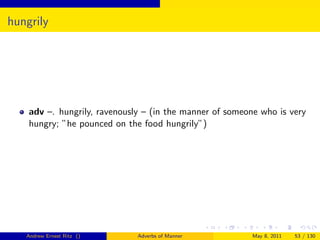hungrily




    adv –. hungrily, ravenously – (in the manner of someone who is very
    hungry; ”he pounced on the food hungrily”)




   Andrew Ernest Ritz ()      Adverbs of Manner           May 8, 2011   53 / 130
 