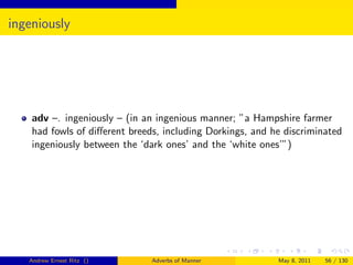 ingeniously




    adv –. ingeniously – (in an ingenious manner; ”a Hampshire farmer
    had fowls of diﬀerent breeds, including Dorkings, and he discriminated
    ingeniously between the ‘dark ones’ and the ‘white ones’”)




   Andrew Ernest Ritz ()       Adverbs of Manner           May 8, 2011   56 / 130
 