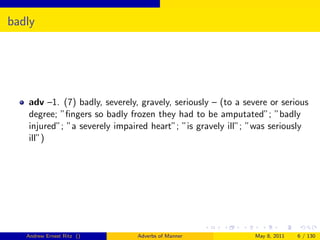 badly




   adv –1. (7) badly, severely, gravely, seriously – (to a severe or serious
   degree; ”ﬁngers so badly frozen they had to be amputated”; ”badly
   injured”; ”a severely impaired heart”; ”is gravely ill”; ”was seriously
   ill”)




   Andrew Ernest Ritz ()       Adverbs of Manner              May 8, 2011   6 / 130
 