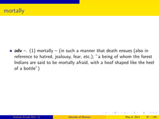 mortally




    adv –. (1) mortally – (in such a manner that death ensues (also in
    reference to hatred, jealousy, fear, etc.); ”a being of whom the forest
    Indians are said to be mortally afraid, with a hoof shaped like the heel
    of a bottle”)




   Andrew Ernest Ritz ()       Adverbs of Manner             May 8, 2011   67 / 130
 