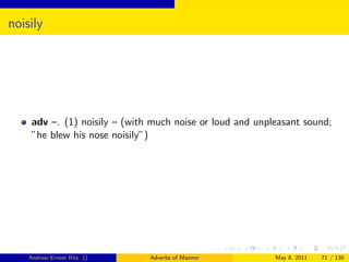 noisily




    adv –. (1) noisily – (with much noise or loud and unpleasant sound;
    ”he blew his nose noisily”)




    Andrew Ernest Ritz ()     Adverbs of Manner           May 8, 2011   71 / 130
 