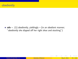 obediently




    adv –. (1) obediently, yieldingly – (in an obedient manner;
    ”obediently she slipped oﬀ her right shoe and stocking”)




   Andrew Ernest Ritz ()       Adverbs of Manner           May 8, 2011   72 / 130
 