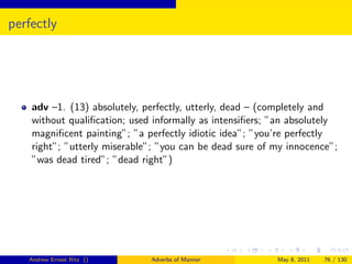 perfectly




    adv –1. (13) absolutely, perfectly, utterly, dead – (completely and
    without qualiﬁcation; used informally as intensiﬁers; ”an absolutely
    magniﬁcent painting”; ”a perfectly idiotic idea”; ”you’re perfectly
    right”; ”utterly miserable”; ”you can be dead sure of my innocence”;
    ”was dead tired”; ”dead right”)




   Andrew Ernest Ritz ()      Adverbs of Manner           May 8, 2011   76 / 130
 