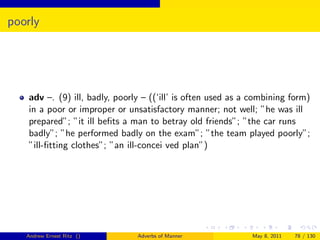 poorly




    adv –. (9) ill, badly, poorly – ((‘ill’ is often used as a combining form)
    in a poor or improper or unsatisfactory manner; not well; ”he was ill
    prepared”; ”it ill beﬁts a man to betray old friends”; ”the car runs
    badly”; ”he performed badly on the exam”; ”the team played poorly”;
    ”ill-ﬁtting clothes”; ”an ill-concei ved plan”)




   Andrew Ernest Ritz ()        Adverbs of Manner             May 8, 2011   78 / 130
 