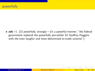 powerfully




    adv –1. (2) powerfully, strongly – (in a powerful manner; ”the federal
    government replaced the powerfully pro-settler Sir Godfrey Huggins
    with the even tougher and more determined ex-trade unionist”)




   Andrew Ernest Ritz ()       Adverbs of Manner           May 8, 2011   79 / 130
 