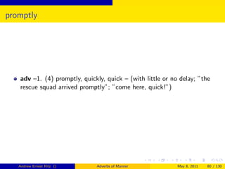 promptly




   adv –1. (4) promptly, quickly, quick – (with little or no delay; ”the
   rescue squad arrived promptly”; ”come here, quick!”)




   Andrew Ernest Ritz ()      Adverbs of Manner             May 8, 2011   80 / 130
 