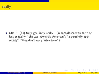 really




    adv –1. (61) truly, genuinely, really – (in accordance with truth or
    fact or reality; ”she was now truly American”; ”a genuinely open
    society”; ”they don’t really listen to us”)




    Andrew Ernest Ritz ()      Adverbs of Manner            May 8, 2011   86 / 130
 