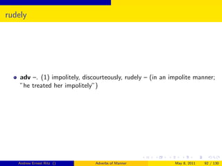 rudely




    adv –. (1) impolitely, discourteously, rudely – (in an impolite manner;
    ”he treated her impolitely”)




   Andrew Ernest Ritz ()       Adverbs of Manner            May 8, 2011   92 / 130
 