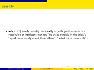 sensibly




    adv –. (1) sanely, sensibly, reasonably – (with good sense or in a
    reasonable or intelligent manner; ”he acted sensibly in the crisis”;
    ”speak more sanely about these aﬀairs”; ”acted quite reasonably”)




   Andrew Ernest Ritz ()       Adverbs of Manner            May 8, 2011   96 / 130
 
