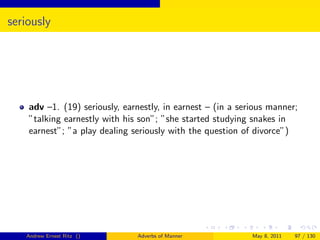 seriously




    adv –1. (19) seriously, earnestly, in earnest – (in a serious manner;
    ”talking earnestly with his son”; ”she started studying snakes in
    earnest”; ”a play dealing seriously with the question of divorce”)




   Andrew Ernest Ritz ()       Adverbs of Manner             May 8, 2011   97 / 130
 