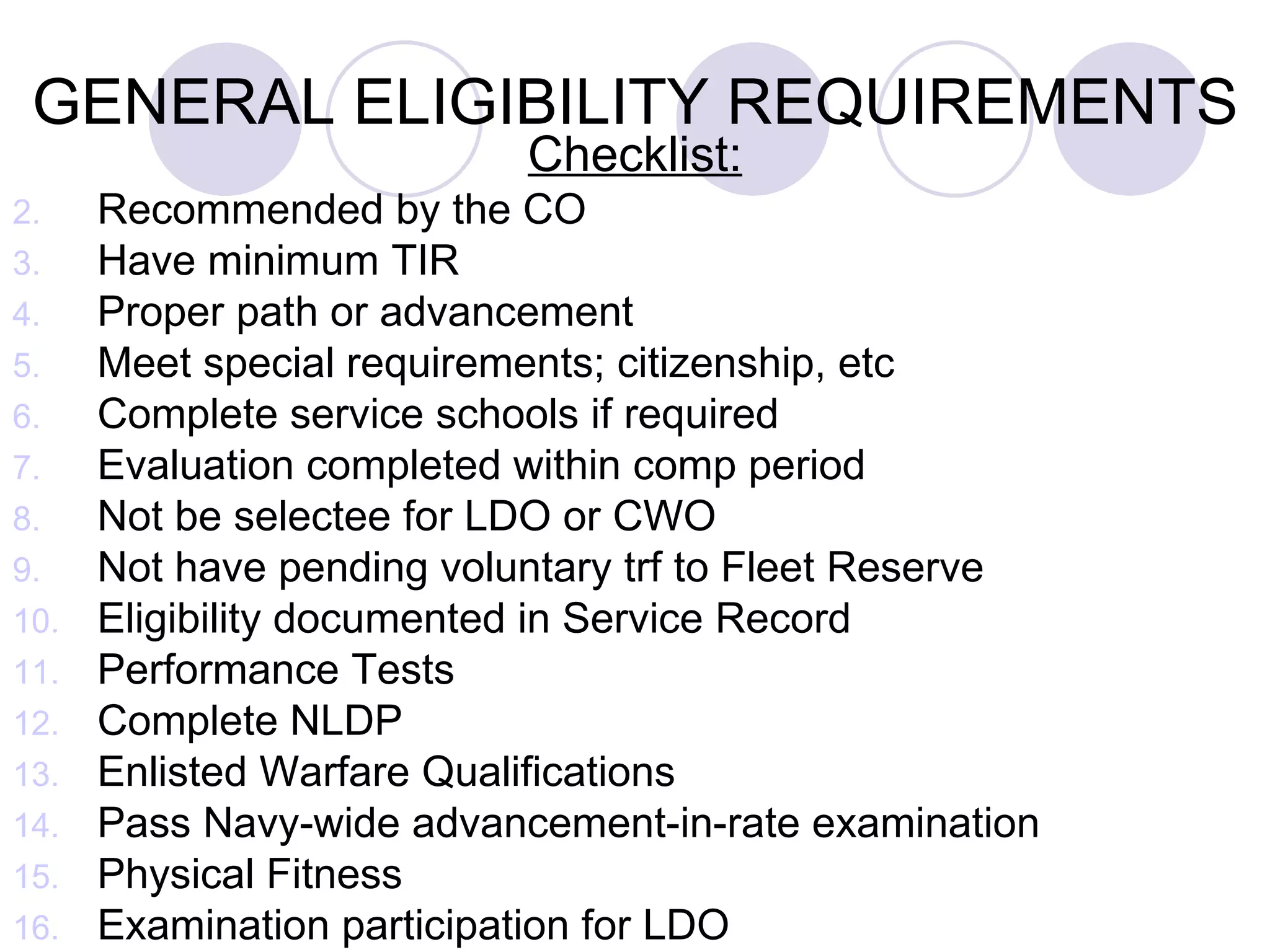 GENERAL ELIGIBILITY REQUIREMENTS Checklist: Recommended by the CO Have minimum TIR Proper path or advancement Meet special requirements; citizenship, etc Complete service schools if required Evaluation completed within comp period Not be selectee for LDO or CWO Not have pending voluntary trf to Fleet Reserve  Eligibility documented in Service Record Performance Tests Complete NLDP Enlisted Warfare Qualifications Pass Navy-wide advancement-in-rate examination Physical Fitness Examination participation for LDO 