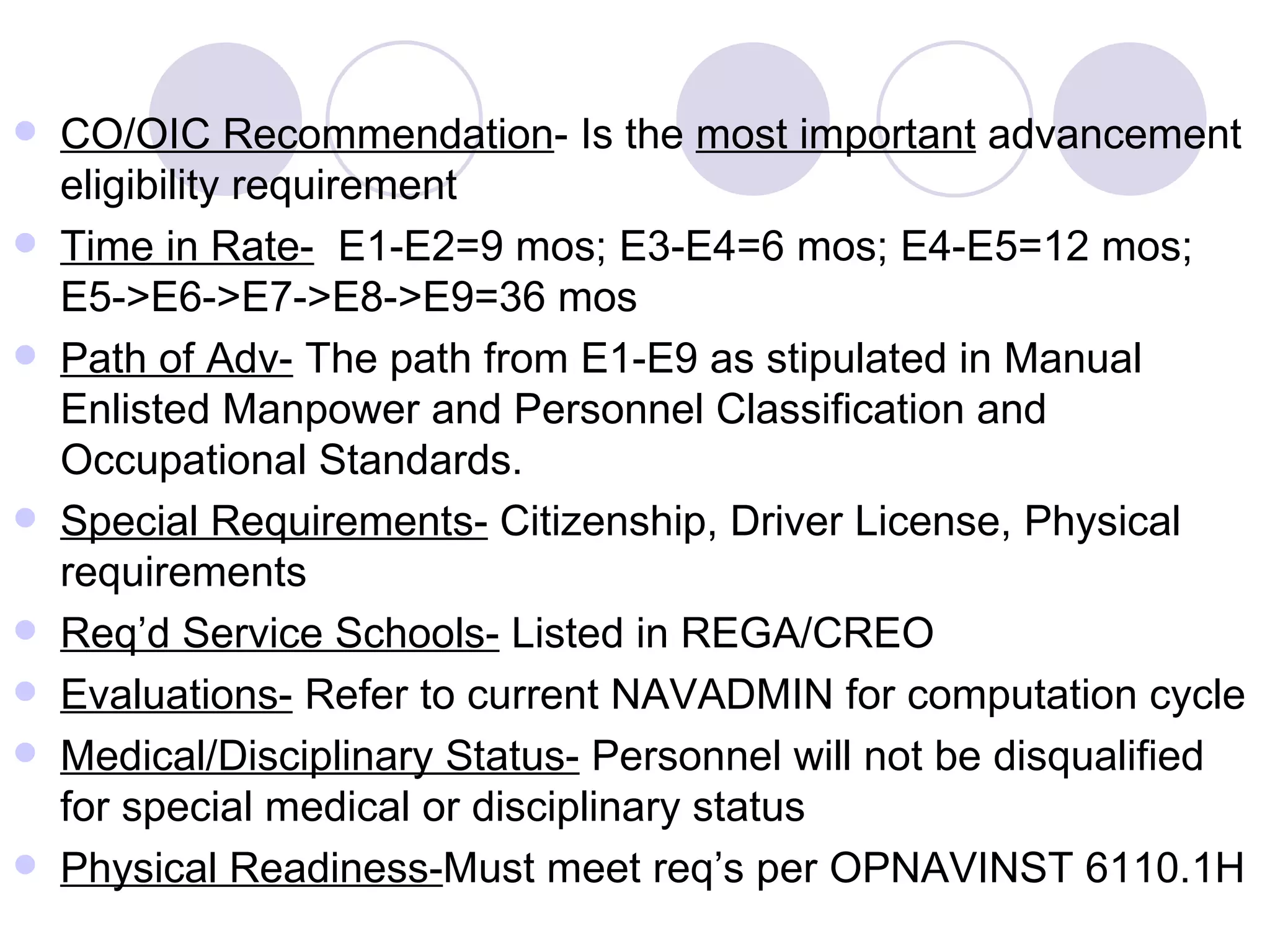CO/OIC Recommendation - Is the  most important  advancement eligibility requirement Time in Rate-   E1-E2=9 mos; E3-E4=6 mos; E4-E5=12 mos; E5->E6->E7->E8->E9=36 mos Path of Adv-  The path from E1-E9 as stipulated in Manual Enlisted Manpower and Personnel Classification and Occupational Standards. Special Requirements-  Citizenship, Driver License, Physical requirements Req’d Service Schools-  Listed in REGA/CREO Evaluations-  Refer to current NAVADMIN for computation cycle Medical/Disciplinary Status-  Personnel will not be disqualified for special medical or disciplinary status Physical Readiness- Must meet req’s per OPNAVINST 6110.1H 