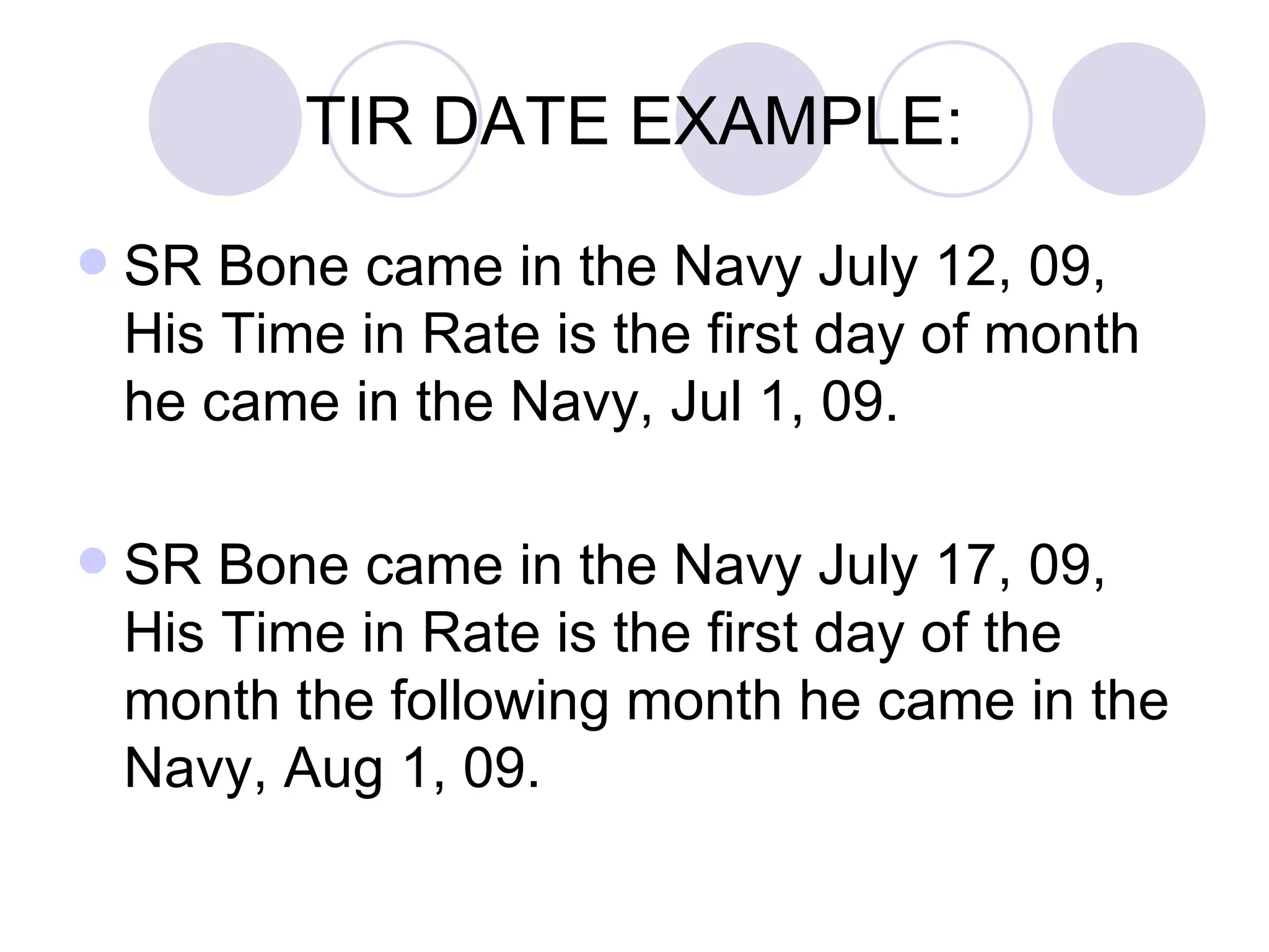 TIR DATE EXAMPLE: SR Bone came in the Navy July 12, 09, His Time in Rate is the first day of month he came in the Navy, Jul 1, 09. SR Bone came in the Navy July 17, 09, His Time in Rate is the first day of the month the following month he came in the Navy, Aug 1, 09. 