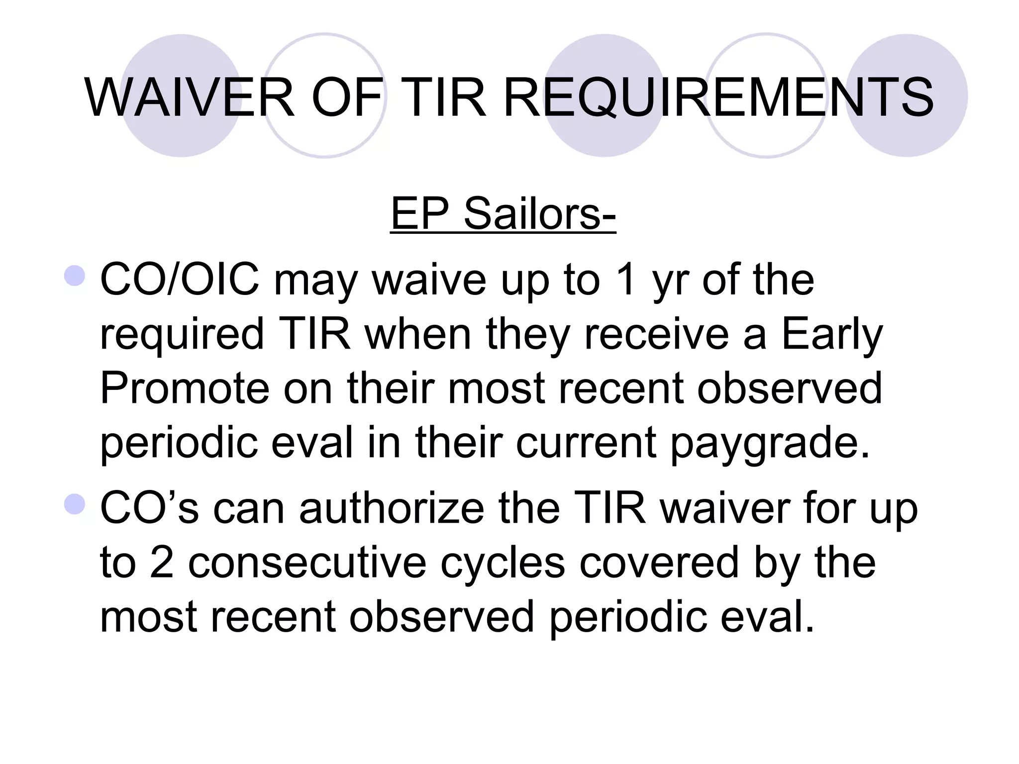 WAIVER OF TIR REQUIREMENTS EP Sailors-   CO/OIC may waive up to 1 yr of the required TIR when they receive a Early Promote on their most recent observed periodic eval in their current paygrade. CO’s can authorize the TIR waiver for up to 2 consecutive cycles covered by the most recent observed periodic eval. 