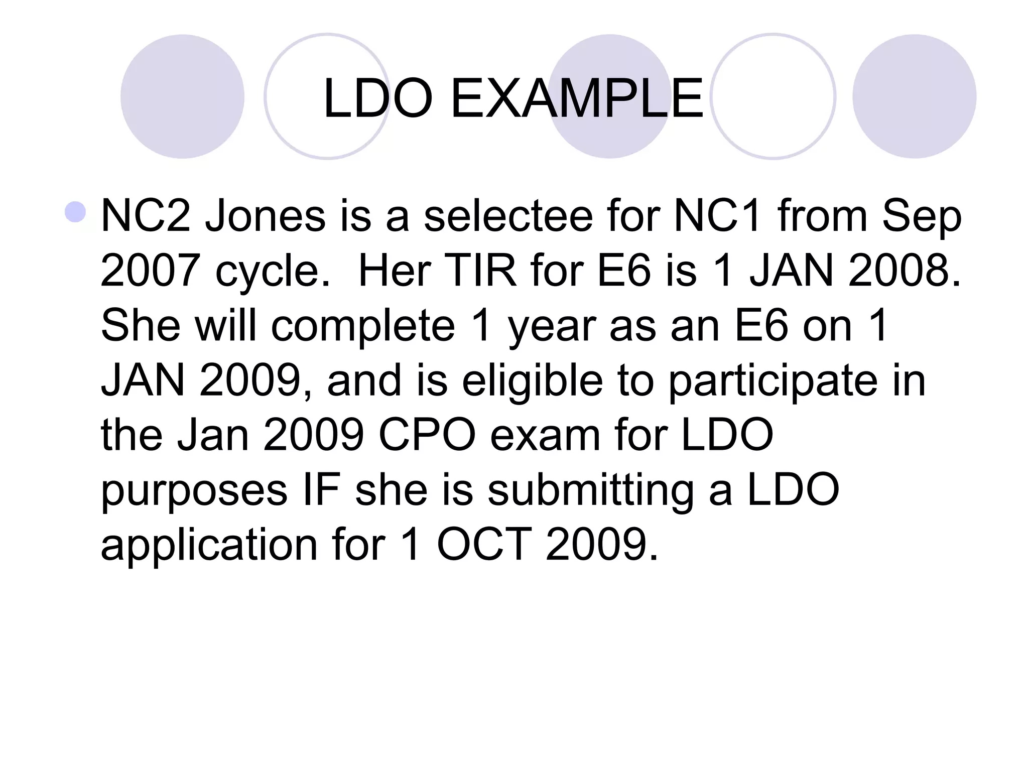 LDO EXAMPLE NC2 Jones is a selectee for NC1 from Sep 2007 cycle.  Her TIR for E6 is 1 JAN 2008. She will complete 1 year as an E6 on 1 JAN 2009, and is eligible to participate in the Jan 2009 CPO exam for LDO purposes IF she is submitting a LDO application for 1 OCT 2009. 