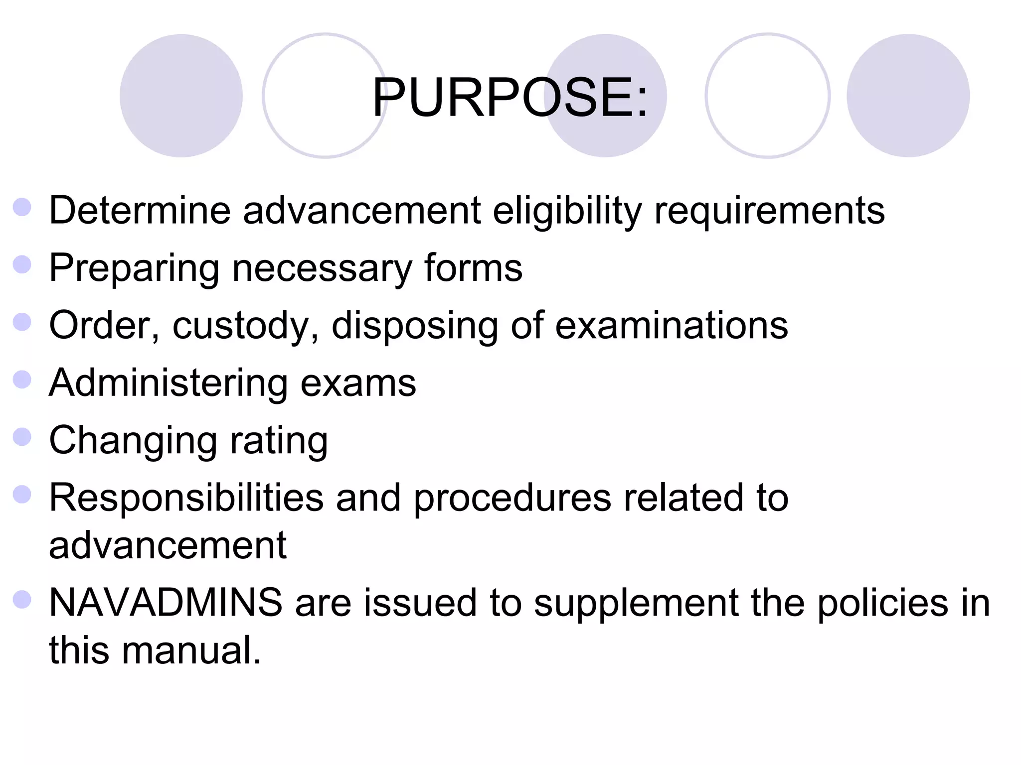 PURPOSE: Determine advancement eligibility requirements Preparing necessary forms Order, custody, disposing of examinations Administering exams Changing rating Responsibilities and procedures related to advancement NAVADMINS are issued to supplement the policies in this manual. 