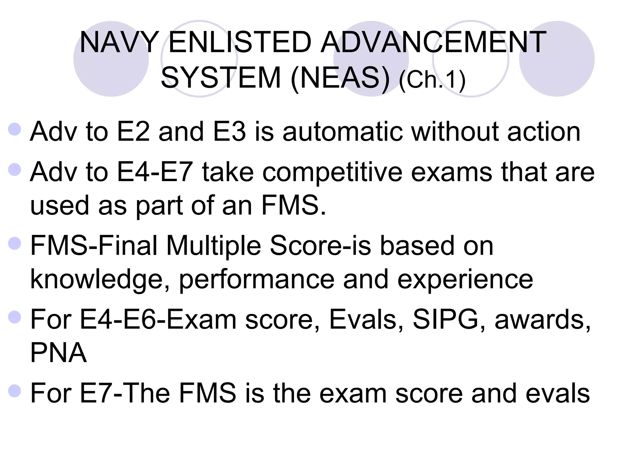NAVY ENLISTED ADVANCEMENT SYSTEM (NEAS)  (Ch.1) Adv to E2 and E3 is automatic without action Adv to E4-E7 take competitive exams that are used as part of an FMS. FMS-Final Multiple Score-is based on knowledge, performance and experience For E4-E6-Exam score, Evals, SIPG, awards, PNA  For E7-The FMS is the exam score and evals 