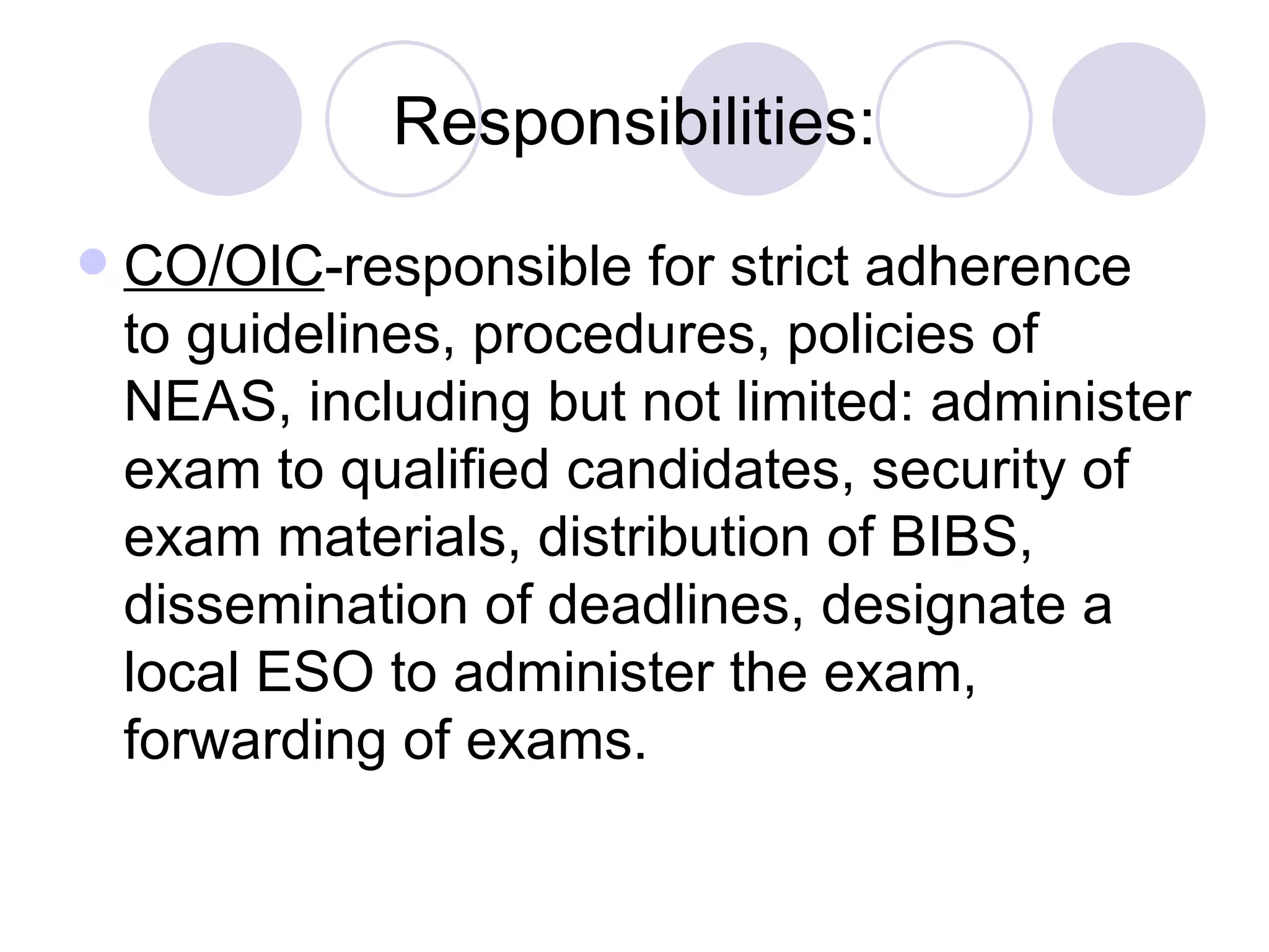 Responsibilities: CO/OIC -responsible for strict adherence to guidelines, procedures, policies of NEAS, including but not limited: administer exam to qualified candidates, security of exam materials, distribution of BIBS, dissemination of deadlines, designate a local ESO to administer the exam, forwarding of exams. 