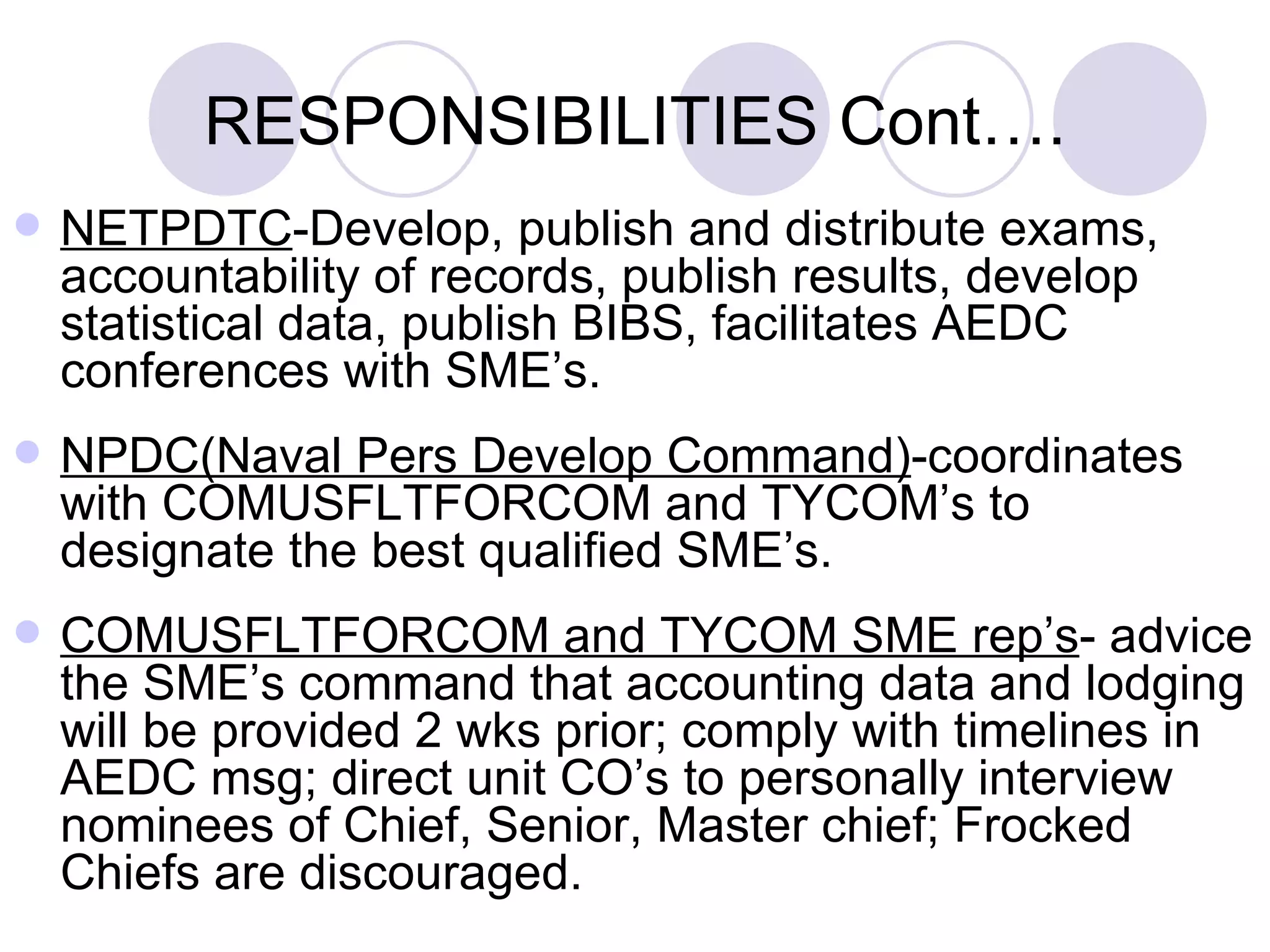 RESPONSIBILITIES  Cont…. NETPDTC -Develop, publish and distribute exams, accountability of records, publish results, develop statistical data, publish BIBS, facilitates AEDC conferences with SME’s. NPDC(Naval Pers Develop Command) -coordinates with COMUSFLTFORCOM and TYCOM’s to designate the best qualified SME’s. COMUSFLTFORCOM and TYCOM SME rep’s - advice the SME’s command that accounting data and lodging will be provided 2 wks prior; comply with timelines in AEDC msg; direct unit CO’s to personally interview nominees of Chief, Senior, Master chief; Frocked Chiefs are discouraged. 