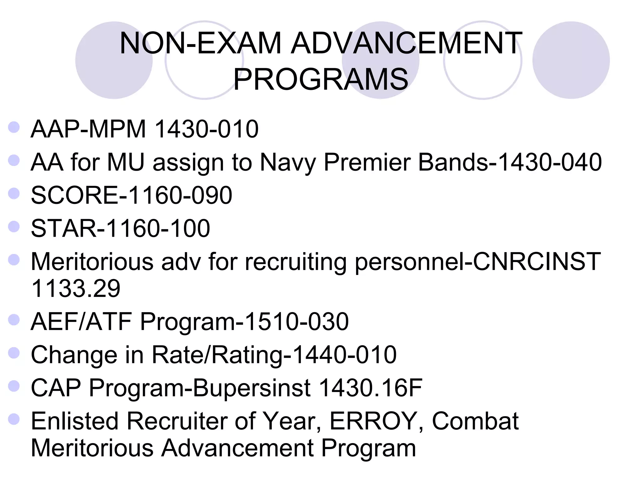 NON-EXAM ADVANCEMENT PROGRAMS AAP-MPM 1430-010 AA for MU assign to Navy Premier Bands-1430-040 SCORE-1160-090 STAR-1160-100 Meritorious adv for recruiting personnel-CNRCINST 1133.29 AEF/ATF Program-1510-030 Change in Rate/Rating-1440-010 CAP Program-Bupersinst 1430.16F Enlisted Recruiter of Year, ERROY, Combat Meritorious Advancement Program 
