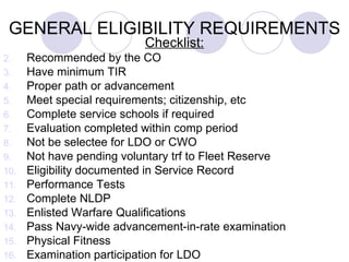 GENERAL ELIGIBILITY REQUIREMENTS Checklist: Recommended by the CO Have minimum TIR Proper path or advancement Meet special requirements; citizenship, etc Complete service schools if required Evaluation completed within comp period Not be selectee for LDO or CWO Not have pending voluntary trf to Fleet Reserve  Eligibility documented in Service Record Performance Tests Complete NLDP Enlisted Warfare Qualifications Pass Navy-wide advancement-in-rate examination Physical Fitness Examination participation for LDO 