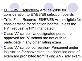 LDO/CWO selectees-  Are ineligible for consideration to E7/E8/E9 selection boards Trf to Fleet Reserve-  E6/E7/E8 Are ineligible for consideration for selection boards unless the HYT request is HYT mandated. Class “A” school-  Undesignated personnel approved for “A” school are not auth to participate in any other rating exam Class “A” school conversion-  Personnel under instruction for conversion on scheduled date of exam are prohibited from taking ANY adv exam 