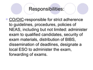 Responsibilities: CO/OIC -responsible for strict adherence to guidelines, procedures, policies of NEAS, including but not limited: administer exam to qualified candidates, security of exam materials, distribution of BIBS, dissemination of deadlines, designate a local ESO to administer the exam, forwarding of exams. 