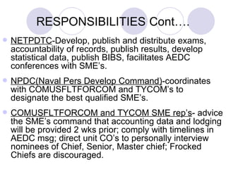 RESPONSIBILITIES  Cont…. NETPDTC -Develop, publish and distribute exams, accountability of records, publish results, develop statistical data, publish BIBS, facilitates AEDC conferences with SME’s. NPDC(Naval Pers Develop Command) -coordinates with COMUSFLTFORCOM and TYCOM’s to designate the best qualified SME’s. COMUSFLTFORCOM and TYCOM SME rep’s - advice the SME’s command that accounting data and lodging will be provided 2 wks prior; comply with timelines in AEDC msg; direct unit CO’s to personally interview nominees of Chief, Senior, Master chief; Frocked Chiefs are discouraged. 