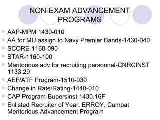NON-EXAM ADVANCEMENT PROGRAMS AAP-MPM 1430-010 AA for MU assign to Navy Premier Bands-1430-040 SCORE-1160-090 STAR-1160-100 Meritorious adv for recruiting personnel-CNRCINST 1133.29 AEF/ATF Program-1510-030 Change in Rate/Rating-1440-010 CAP Program-Bupersinst 1430.16F Enlisted Recruiter of Year, ERROY, Combat Meritorious Advancement Program 