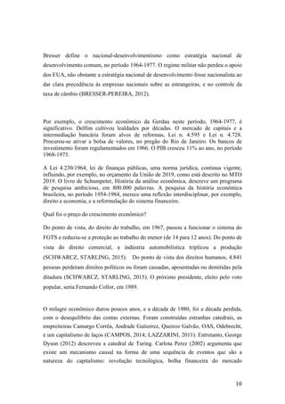 10	
Bresser define o nacional-desenvolvimentismo como estratégia nacional de
desenvolvimento comum, no período 1964-1977. O regime militar não perdeu o apoio
dos EUA, não obstante a estratégia nacional de desenvolvimento fosse nacionalista ao
dar clara precedência às empresas nacionais sobre as estrangeiras, e no controle da
taxa de câmbio (BRESSER-PEREIRA, 2012).
Por exemplo, o crescimento econômico da Gerdau neste período, 1964-1977, é
significativo. Delfim cultivou lealdades por décadas. O mercado de capitais e a
intermediação bancária foram alvos de reformas, Lei n. 4.595 e Lei n. 4.728.
Procurou-se ativar a bolsa de valores, no pregão do Rio de Janeiro. Os bancos de
investimento foram regulamentados em 1966. O PIB cresceu 11% ao ano, no período
1968-1973.
A Lei 4.230/1964, lei de finanças públicas, uma norma jurídica, continua vigente,
influindo, por exemplo, no orçamento da União de 2019, como está descrito no MTO
2019. O livro de Schumpeter, História da análise econômica, descreve um programa
de pesquisa ambicioso, em 800.000 palavras. A pesquisa da história econômica
brasileira, no período 1954-1984, merece uma reflexão interdisciplinar, por exemplo,
direito e economia, e a reformulação do sistema financeiro.
Qual foi o preço do crescimento econômico?
Do ponto de vista, do direito do trabalho, em 1967, passou a funcionar o sistema do
FGTS e reduziu-se a proteção ao trabalho do menor (de 14 para 12 anos). Do ponto de
vista do direito comercial, a indústria automobilística triplicou a produção
(SCHWARCZ, STARLING, 2015). Do ponto de vista dos direitos humanos, 4.841
pessoas perderam direitos políticos ou foram cassadas, aposentadas ou demitidas pela
ditadura (SCHWARCZ, STARLING, 2015). O próximo presidente, eleito pelo voto
popular, seria Fernando Collor, em 1989.
O milagre econômico durou poucos anos, e a década de 1980, foi a década perdida,
com o desequilíbrio das contas externas. Foram construídas estranhas catedrais, as
empreiteiras Camargo Corrêa, Andrade Gutierrez, Queiroz Galvão, OAS, Odebrecht,
e um capitalismo de laços (CAMPOS, 2014; LAZZARINI, 2011). Entretanto, George
Dyson (2012) descreveu a catedral de Turing. Carlota Perez (2002) argumenta que
existe um mecanismo causal na forma de uma sequência de eventos que são a
natureza do capitalismo: revolução tecnológica, bolha financeira do mercado
 