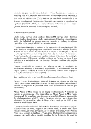 11	
acionário, colapso, era de ouro, distúrbio politico. Destaca-se, a invenção do
microchip é de 1971. O caráter transformacional da Internet (Microsoft x Google), a
rede global de computadores (Cisco, Oracle), seu método de comunicação, e seu
desenho organizacional (amazon.com, Nintendo), representam o capitalismo de
vigilância (ZUBOFF, 2019), e, consequentemente influencia as redes sociais
(youtube, facebook, whatsapp, twitter, instagram, buzzfeed).
7. Os Paradoxos da Memória
Charles Handy escreveu sobre paradoxos. François Ost escreveu sobre o tempo do
direito. Paradoxo é um tema de estudos organizacionais. Ost coloca a memória como
social, não individual. A memória opera no presente. A mudança tecnológica,
competição global, memória histórica revelam paradoxos.
O nacionalismo de Golbery, o satânico dr. Go, criador do SNI, um personagem feito
para o mundo da conspiração política, foi enterrado pela crise do petróleo, da década
de 1970, e a dívida externa dos anos 1980. A laicização da constituição de 1988 e a
secularização do direito, com a laranja da modernidade, nas palavras de Francisco de
Araújo Santos, não enfraqueceram a memória histórica. A descrença das instituições
monárquicas, em 1891, trouxe a ditadura positivista de Floriano, na forma de uma
república, e a constituição de Rui Barbosa. Contudo, república não significa
democracia.
Qualquer organização da memória, nas palavras de Ost, é organização do
esquecimento. Contudo, o problema do esquecimento, na sociedade em rede, em
tempos líquidos, é complexo. A política do esquecimento contrasta com a propaganda
na rede, descrita no livro do Benkler (2018).
Qual é a diferença entre os governos Floriano, Rodrigues Alves e Campos Sales?
Floriano Peixoto, descrito como o marechal de costas, no romance de José Luiz
Passos, foi um ditador. Rodrigues Alves, descrito no livro de Afonso Arinos, em dois
volumes, foi esquecido. O governo Campos Sales continua sendo criticado pelo
Encilhamento.
Afonso Arinos de Melo Franco foi um insigne constitucionalista. A comissão que
precedeu a constituição de 1988, foi presidida por Afonso Arinos de Melo Franco.
Entretanto, ele foi um político, e participou do governo Jânio Quadros, como ministro
das relações exteriores, pela UDN mineira. Depois do golpe de 1964, Afonso Arinos
submergiu. Escreveu o livro sobre Rodrigues Alves, publicado em 1973, e suas
memórias, publicadas em 1979.
O grande memorialista brasileiro é Pedro Nava. Sua obra em sete volumes compara-
se com o livro de Proust, inspira-se em Marcel Proust, e inventa uma escrita
frankensteineana, em língua portuguesa. Os dois amigos de infância, Afonso Arinos e
Pedro Nava, passaram a década de 1970, em plena ditadura militar, com censura na
imprensa, escrevendo sobre o passado, na cidade do Rio de Janeiro, tão longe, tão
 