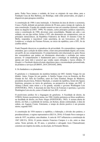 12	
perto. Pedro Nava tomou o cuidado, de levar os originais de suas obras, para a
Fundação Casa de Rui Barbosa, em Botafogo, onde estão preservados, em papel, e
disponíveis para pesquisa científica.
A constituição de 1988 é uma instituição. A literatura da área de direito e economia,
Coase e North, defende um período mínimo de 50 anos, para o tempo de vigência, de
uma constituição. O poder da vontade resumir-se-iam em consultas eleitorais, votação
desta ou daquela lei (OST, 1999). No entanto, certos princípios jurídicos superiores,
como a constituição de 1988, deveriam estar consolidados. Mandar um cabo e um
soldado, em um jipe militar, fechar o STF, não demonstra um compromisso, com os
princípios democráticos, da República Federativa do Brasil. O ministro Celso de
Mello, respondeu à inaceitável visão autoritária, de um bolsominon, em 2018.
Lembra-se, a relação de Floriano Peixoto, no início da república, com o STF, foi de
conflito aberto.
Frank Pasquale descreveu os paradoxos da privacidade. Os consumidores vagamente
entendem, que a coleção de dados online, criam uma personalidade digital, um avatar,
um perfil, do seu comportamento. O comportamento está relacionado às ações físicas
dos consumidores que podem ser diretamente observadas e avaliadas por outras
pessoas. O comportamento é fundamental para a estratégia de marketing porque
apenas por meio dele é possível que vendas sejam efetuadas e lucros obtidos. O
Google e o Facebook desenvolveram algoritmos para a recomendação personalizada,
de produtos e serviços (ZUBOFF, 2019; ZIVIANI, 2004).
8. Os fundadores e os plantadores
O getulismo é o fundamento da metáfora botânica de OST. Getúlio Vargas foi um
ditador. Antes, Vargas foi um gaúcho. A família Vargas viveu na fronteira, do Rio
Grande do Sul. Júlio de Castilhos, autor da Carta Estadual, Borges de Medeiros,
presidente da província, Pinheiro Machado, o senador da república, foram três figuras
históricas, presentes no início do getulismo, na perspectiva do tempo, em OST. A
Aliança Liberal, entre minas e o rio grande, sucedeu o governo Washington Luís
(FONTOURA, 1963). A descrição de João Neves da Fontoura é oportuna, o governo
Washington Luís era ele, como o Estado de Luis XIV, o rei sol.
O positivismo jurídico foi a linguagem do getulismo. A Faculdade de direito, da
UFRGS, formou sua primeira turma, em 1904. Getúlio pertenceu ao bloco acadêmico,
na faculdade de direito, em Porto Alegre (FONTOURA, 1963). A textura aberta do
direito, em Hart, e a pirâmide de normas, em Kelsen, deram continuidade, à ideia de
ordem, em Auguste Comte. Entretanto, o tempo do direito positivo é um presente
eterno, segundo OST.
A constituição de 1934 manteve a república, a federação, a divisão dos poderes, o
presidencialismo, o regime representativo (SILVA, 2016). O Estado Novo outorgou a
carta de 1937, na prática, uma ditadura. A carta de 1937 influenciou a constituição de
1967 (SILVA, 2016). O jurista mineiro Francisco Campos é o elo, entre as duas
cartas. Neste período, de 30 anos, o jornalista e advogado Assis Chateaubriand,
construiu um império da mídia, na descrição, de Fernando Morais.
 