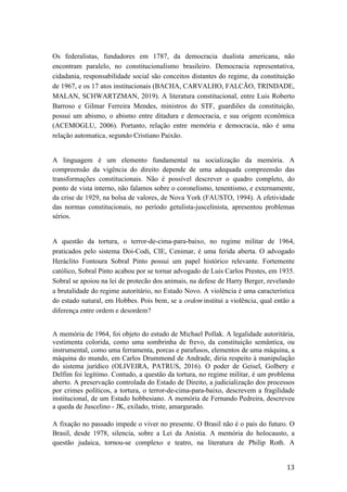13	
Os federalistas, fundadores em 1787, da democracia dualista americana, não
encontram paralelo, no constitucionalismo brasileiro. Democracia representativa,
cidadania, responsabilidade social são conceitos distantes do regime, da constituição
de 1967, e os 17 atos institucionais (BACHA, CARVALHO, FALCÃO, TRINDADE,
MALAN, SCHWARTZMAN, 2019). A literatura constitucional, entre Luis Roberto
Barroso e Gilmar Ferreira Mendes, ministros do STF, guardiões da constituição,
possui um abismo, o abismo entre ditadura e democracia, e sua origem econômica
(ACEMOGLU, 2006). Portanto, relação entre memória e democracia, não é uma
relação automatica, segundo Cristiano Paixão.
A linguagem é um elemento fundamental na socialização da memória. A
compreensão da vigência do direito depende de uma adequada compreensão das
transformações constitucionais. Não é possível descrever o quadro completo, do
ponto de vista interno, não falamos sobre o coronelismo, tenentismo, e externamente,
da crise de 1929, na bolsa de valores, de Nova York (FAUSTO, 1994). A efetividade
das normas constitucionais, no período getulista-juscelinista, apresentou problemas
sérios.
A questão da tortura, o terror-de-cima-para-baixo, no regime militar de 1964,
praticados pelo sistema Doi-Codi, CIE, Cenimar, é uma ferida aberta. O advogado
Heráclito Fontoura Sobral Pinto possui um papel histórico relevante. Fortemente
católico, Sobral Pinto acabou por se tornar advogado de Luis Carlos Prestes, em 1935.
Sobral se apoiou na lei de protecão dos animais, na defese de Harry Berger, revelando
a brutalidade do regime autoritário, no Estado Novo. A violência é uma característica
do estado natural, em Hobbes. Pois bem, se a ordem institui a violência, qual então a
diferença entre ordem e desordem?
A memória de 1964, foi objeto do estudo de Michael Pollak. A legalidade autoritária,
vestimenta colorida, como uma sombrinha de frevo, da constituição semântica, ou
instrumental, como uma ferramenta, porcas e parafusos, elementos de uma máquina, a
máquina do mundo, em Carlos Drummond de Andrade, diria respeito à manipulação
do sistema jurídico (OLIVEIRA, PATRUS, 2016). O poder de Geisel, Golbery e
Delfim foi legítimo. Contudo, a questão da tortura, no regime militar, é um problema
aberto. A preservação controlada do Estado de Direito, a judicialização dos processos
por crimes políticos, a tortura, o terror-de-cima-para-baixo, descrevem a fragilidade
institucional, de um Estado hobbesiano. A memória de Fernando Pedreira, descreveu
a queda de Juscelino - JK, exilado, triste, amargurado.
A fixação no passado impede o viver no presente. O Brasil não é o país do futuro. O
Brasil, desde 1978, silencia, sobre a Lei da Anistia. A memória do holocausto, a
questão judaica, tornou-se complexo e teatro, na literatura de Philip Roth. A
 