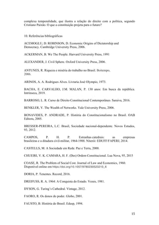 15	
complexa temporalidade, que ilustra a relação do direito com a política, segundo
Cristiano Paixão. O que a constituição projeta para o futuro?
10. Referências bibliográficas
ACEMOGLU, D. ROBINSON, D. Economic Origins of Dictatorship and
Democracy. Cambridge University Press, 2006.
ACKERMAN, B. We The People. Harvard University Press, 1991
ALEXANDER, J. Civil Sphere. Oxford University Press, 2006.
ANTUNES, R. Riqueza e miséria do trabalho no Brasil. Boitempo,
2006.
ARINOS, A. A. Rodrigues Alves. Livraria José Olympio, 1973.
BACHA, E. CARVALHO, J.M. MALAN, P. 130 anos: Em busca da república.
Intrínseca, 2019.
BARROSO, L. R. Curso de Direito Constitucional Contemporâneo. Saraiva, 2016.
BENKLER, Y. The Wealth of Networks. Yale University Press, 2006.
BONAVIDES, P. ANDRADE, P. História do Constitucionalismo no Brasil. OAB
Editora, 2005.
BRESSER-PEREIRA, L.C. Brasil, Sociedade nacional-dependente. Novos Estudos,
93, 2012.
CAMPOS, P. H. P. Estranhas catedrais: as empresas
brasileiras e a ditadura civil-militar, 1964-1988. Niterói: EDUFF/FAPERJ, 2014.
CASTELLS, M. A Sociedade em Rede. Paz e Terra, 2000.
CHUEIRI, V. K. CAMARA, H. F. (Des) Ordem Constitucional. Lua Nova, 95, 2015
COASE, R. The Problem of Social Cost. Journal of Law and Economics, 1960.
Disponível online em https://doi.org/10.1057/9780230523210_6
DORIA, P. Tenentes. Record, 2016.
DREIFUSS, R. A. 1964: A Conquista do Estado. Vozes, 1981.
DYSON, G. Turing’s Cathedral. Vintage, 2012.
FAORO, R. Os donos do poder. Globo, 2001.
FAUSTO, B. História do Brasil. Edusp, 1994.
 