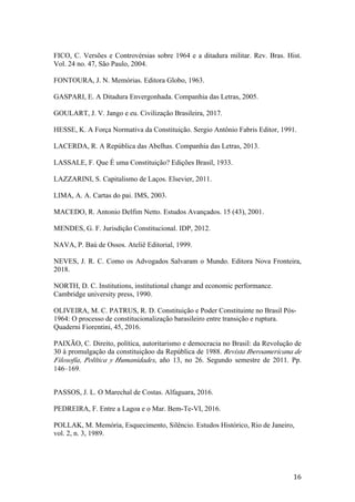 16	
FICO, C. Versões e Controvérsias sobre 1964 e a ditadura militar. Rev. Bras. Hist.
Vol. 24 no. 47, São Paulo, 2004.
FONTOURA, J. N. Memórias. Editora Globo, 1963.
GASPARI, E. A Ditadura Envergonhada. Companhia das Letras, 2005.
GOULART, J. V. Jango e eu. Civilização Brasileira, 2017.
HESSE, K. A Força Normativa da Constituição. Sergio Antônio Fabris Editor, 1991.
LACERDA, R. A República das Abelhas. Companhia das Letras, 2013.
LASSALE, F. Que É uma Constituição? Edições Brasil, 1933.
LAZZARINI, S. Capitalismo de Laços. Elsevier, 2011.
LIMA, A. A. Cartas do pai. IMS, 2003.
MACEDO, R. Antonio Delfim Netto. Estudos Avançados. 15 (43), 2001.
MENDES, G. F. Jurisdição Constitucional. IDP, 2012.
NAVA, P. Baú de Ossos. Ateliê Editorial, 1999.
NEVES, J. R. C. Como os Advogados Salvaram o Mundo. Editora Nova Fronteira,
2018.
NORTH, D. C. Institutions, institutional change and economic performance.
Cambridge university press, 1990.
OLIVEIRA, M. C. PATRUS, R. D. Constituição e Poder Constituinte no Brasil Pós-
1964: O processo de constitucionalização barasileiro entre transição e ruptura.
Quaderni Fiorentini, 45, 2016.
PAIXÃO, C. Direito, política, autoritarismo e democracia no Brasil: da Revolução de
30 à promulgação da constituiçãoo da República de 1988. Revista Iberoamericana de
Filosofía, Política y Humanidades, año 13, no 26. Segundo semestre de 2011. Pp.
146–169.
PASSOS, J. L. O Marechal de Costas. Alfaguara, 2016.
PEDREIRA, F. Entre a Lagoa e o Mar. Bem-Te-VI, 2016.
POLLAK, M. Memória, Esquecimento, Silêncio. Estudos Histórico, Rio de Janeiro,
vol. 2, n. 3, 1989.
 