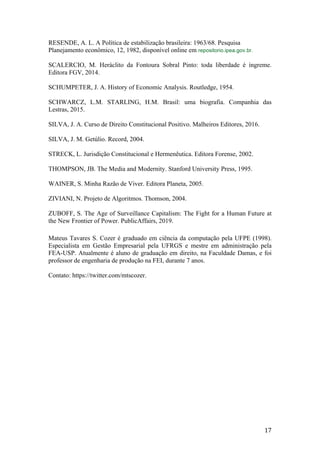 17	
RESENDE, A. L. A Política de estabilização brasileira: 1963/68. Pesquisa
Planejamento econômico, 12, 1982, disponível online em repositorio.ipea.gov.br.
SCALERCIO, M. Heráclito da Fontoura Sobral Pinto: toda liberdade é íngreme.
Editora FGV, 2014.
SCHUMPETER, J. A. History of Economic Analysis. Routledge, 1954.
SCHWARCZ, L.M. STARLING, H.M. Brasil: uma biografia. Companhia das
Lestras, 2015.
SILVA, J. A. Curso de Direito Constitucional Positivo. Malheiros Editores, 2016.
SILVA, J. M. Getúlio. Record, 2004.
STRECK, L. Jurisdição Constitucional e Hermenêutica. Editora Forense, 2002.
THOMPSON, JB. The Media and Modernity. Stanford University Press, 1995.
WAINER, S. Minha Razão de Viver. Editora Planeta, 2005.
ZIVIANI, N. Projeto de Algoritmos. Thomson, 2004.
ZUBOFF, S. The Age of Surveillance Capitalism: The Fight for a Human Future at
the New Frontier of Power. PublicAffairs, 2019.
Mateus Tavares S. Cozer é graduado em ciência da computação pela UFPE (1998).
Especialista em Gestão Empresarial pela UFRGS e mestre em administração pela
FEA-USP. Atualmente é aluno de graduação em direito, na Faculdade Damas, e foi
professor de engenharia de produção na FEI, durante 7 anos.
Contato: https://twitter.com/mtscozer.
 