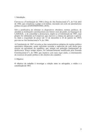 3	
1. Introdução
Curvou-se a Constituição de 1946 à força do Ato Institucional n°1, de 9 de abril
de 1964, que cristalizou o golpe civil-militar, iniciando um ciclo de autoritarismo
político no país (CONTINENTINO, 2018).
Sob a justificativa de eliminar os dispositivos obsoletos, normas jurídicas, de
amoldar as instituições constitucionais aos fatores reais do poder, na linguagem de
LASSALE, e de consolidar a democracia, impôs-se a Constituição de 1967, cujo
projeto foi submetido ao Congresso, que mal teve a chance de apreciar e aprová-
lo, dada a exiguidade do prazo (de 12 de dezembro à 24 de janeiro de 1967)
previsto no Ato Institucional n°4, de 1966.
A Constituição de 1967 revestiu-se das características próprias do regime político
autoritário subjacente, sendo suficiente recordar a supressão do voto direto para
eleição do presidente da república, que atingiu um princípio fundamental da
democracia. Pouco tempo depois, foi substancialmente modificada pela Emenda
Constitucional n°1, de 1969, que manteve com mais rigor ainda, o estreitamento
do exercício do poder político e dos direitos dos cidadãos.
2. Objetivo
O objetivo do trabalho é investigar a relação entre os advogados, a mídia e a
constituição de 1967.
 