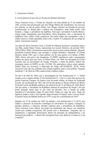 4	
3. Terrorismo Cultural
E você já pensou no que vão ser 20 anos de ditadura direitista?
Alceu Amoroso Lima, o Tristão de Athayde, em carta datada de 27 de outubro de
1965, revelou uma premonição que San Thiago Dantas lhe manifestara, em conversa
por telefone, no dia do golpe militar. San Thiago, ministro da fazenda do governo
constitucional, se dirigia para o palácio das Laranjeiras, onde ainda estava João
Goulart, o Jango, o presidente da república. Fala aqui o presidente Castello Branco.
Fiquei mudo, imaginando uma brincadeira. Alceu perguntou: mas...o presidente da
república? Sim, senhor. Pode comprovar. Há muito tempo que acompanho o que o
senhor escreve e tenho aprendido muito com o senhor. É a propósito do seu artigo de
ontem, Terrorismo Cultural.
As cartas de Alceu Amoroso Lima, o Tristão de Athayde, professor e jornalista, para a
sua filha, madre Maria Teresa, representam um recorte histórico, do período 1963-
1969 (LIMA, 2003). O jornalista conservador escrevia uma coluna influente, lida pelo
presidente Castello Branco, por exemplo, e sempre defendeu a liberdade. O Tristão
alertava, desde 1963, que o clima político era de uma guerra civil latente (LIMA,
2003). Havia uma greve dos transportes. O DOPS centralizava toda a perseguição
política de quem quer que fosse. O Sobral Pinto, em 1964, era advogado do Carlos
Lacerda, que era governador do Estado. Portanto, o chefe da polícia. Sobral não
conseguiu entrar no DOPS, no dia 1/4/1964. Ele gesticulava, estava muito agitado.
Sobral Pinto era favorável à deposição de Jango (SCALERCIO, 2014). Alceu
Amoroso Lima não era, defendia uma solução legalista, para a crise política. Naquela
manhã de 1o
de Abril de 1964, ainda existia o habeas corpus.
No dia 9 de abril de 1964, com a promulgação do Ato Institucional nº	 1, Sobral
rompeu com o regime militar. O Ato Institucional nº	 1 (AI-1) é uma obra da lavra do
jurista Francisco Campos. Os fatores reais do poder militar, na leitura de Ferdinand
Lassale, da constituição de 1967, não envolviam apenas as forças militares do Brasil.
O jornal Correio da Manhã, publicou um editorial no dia 31 de Março de 1964, Basta!
Até que ponto, o Presidente da República abusará da paciência da Nação? Até que
ponto pretende tomar para si, por meio de decretos, leis, a função do poder
legislativo? O presidente Jango foi para Porto Alegre no auge da crise. Jango foi
legalista, inepto e cínico. Em seguida, Jango foi para o Uruguai, onde viveu no exílio.
O jornal Correio da Manhã fechou em 1974. O que foi a constituição de 1967?
Quando, em 27 de outubro de 1965, foi editado o Ato Institucional nº 2 (AI-2), que
reabriu o processo de punições extralegais de adversários do regime, extinguiu os
partidos políticos e instaurou eleições indiretas para a presidência da República,
Alceu Amoroso Lima liderou um grupo de intelectuais que lançou um manifesto
contra essa medida excepcional. De acordo com o documento, “enquanto não se
restabelecer a legalidade democrática dentro do princípio da independência e da
harmonia dos poderes... o Brasil não conseguirá fixar seus objetivos e lançar-se à sua
conquista”.
 