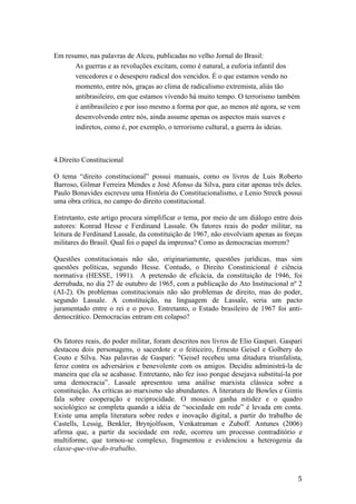 5	
Em resumo, nas palavras de Alceu, publicadas no velho Jornal do Brasil:
As guerras e as revoluções excitam, como é natural, a euforia infantil dos
vencedores e o desespero radical dos vencidos. É o que estamos vendo no
momento, entre nós, graças ao clima de radicalismo extremista, aliás tão
antibrasileiro, em que estamos vivendo há muito tempo. O terrorismo também
é antibrasileiro e por isso mesmo a forma por que, ao menos até agora, se vem
desenvolvendo entre nós, ainda assume apenas os aspectos mais suaves e
indiretos, como é, por exemplo, o terrorismo cultural, a guerra às ideias.
4.Direito Constitucional
O tema “direito constitucional” possui manuais, como os livros de Luis Roberto
Barroso, Gilmar Ferreira Mendes e José Afonso da Silva, para citar apenas três deles.
Paulo Bonavides escreveu uma História do Constitucionalismo, e Lenio Streck possui
uma obra crítica, no campo do direito constitucional.
Entretanto, este artigo procura simplificar o tema, por meio de um diálogo entre dois
autores: Konrad Hesse e Ferdinand Lassale. Os fatores reais do poder militar, na
leitura de Ferdinand Lassale, da constituição de 1967, não envolviam apenas as forças
militares do Brasil. Qual foi o papel da imprensa? Como as democracias morrem?
Questões constitucionais não são, originariamente, questões jurídicas, mas sim
questões políticas, segundo Hesse. Contudo, o Direito Constinicional é ciência
normativa (HESSE, 1991). A pretensão de eficácia, da constituição de 1946, foi
derrubada, no dia 27 de outubro de 1965, com a publicação do Ato Institucional nº 2
(AI-2). Os problemas constitucionais não são problemas de direito, mas do poder,
segundo Lassale. A constituição, na linguagem de Lassale, seria um pacto
juramentado entre o rei e o povo. Entretanto, o Estado brasileiro de 1967 foi anti-
democrático. Democracias entram em colapso?
Os fatores reais, do poder militar, foram descritos nos livros de Elio Gaspari. Gaspari
destacou dois personagens, o sacerdote e o feiticeiro, Ernesto Geisel e Golbery do
Couto e Silva. Nas palavras de Gaspari: "Geisel recebeu uma ditadura triunfalista,
feroz contra os adversários e benevolente com os amigos. Decidiu administrá-la de
maneira que ela se acabasse. Entretanto, não fez isso porque desejava substituí-la por
uma democracia”. Lassale apresentou uma análise marxista clássica sobre a
constituição. As críticas ao marxismo são abundantes. A literatura de Bowles e Gintis
fala sobre cooperação e reciprocidade. O mosaico ganha nitidez e o quadro
sociológico se completa quando a idéia de “sociedade em rede” é levada em conta.
Existe uma ampla literatura sobre redes e inovação digital, a partir do trabalho de
Castells, Lessig, Benkler, Brynjolfsson, Venkatraman e Zuboff. Antunes (2006)
afirma que, a partir da sociedade em rede, ocorreu um processo contraditório e
multiforme, que tornou-se complexo, fragmentou e evidenciou a heterogenia da
classe-que-vive-do-trabalho.
	
 