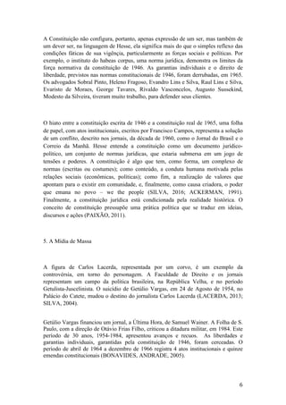 6	
A Constituição não configura, portanto, apenas expressão de um ser, mas também de
um dever ser, na linguagem de Hesse, ela significa mais do que o simples reflexo das
condições fáticas de sua vigênçia, particularmente as forças sociais e políticas. Por
exemplo, o instituto do habeas corpus, uma norma jurídica, demonstra os limites da
força normativa da constituição de 1946. As garantias individuais e o direito de
liberdade, previstos nas normas constitucionais de 1946, foram derrubadas, em 1965.
Os advogados Sobral Pinto, Heleno Fragoso, Evandro Lins e Silva, Raul Lins e Silva,
Evaristo de Moraes, George Tavares, Rivaldo Vasconcelos, Augusto Sussekind,
Modesto da Silveira, tiveram muito trabalho, para defender seus clientes.
O hiato entre a constituição escrita de 1946 e a constituição real de 1965, uma folha
de papel, com atos institucionais, escritos por Francisco Campos, representa a solução
de um conflito, descrito nos jornais, da década de 1960, como o Jornal do Brasil e o
Correio da Manhã. Hesse entende a constituição como um documento jurídico-
político, um conjunto de normas jurídicas, que estaria submersa em um jogo de
tensões e poderes. A constituição é algo que tem, como forma, um complexo de
normas (escritas ou costumes); como conteúdo, a conduta humana motivada pelas
relações sociais (econômicas, políticas); como fim, a realização de valores que
apontam para o existir em comunidade, e, finalmente, como causa criadora, o poder
que emana no povo – we the people (SILVA, 2016; ACKERMAN, 1991).
Finalmente, a constituição jurídica está condicionada pela realidade histórica. O
conceito de constituição pressupõe uma prática política que se traduz em ideias,
discursos e ações (PAIXÃO, 2011).
5. A Mídia de Massa
A figura de Carlos Lacerda, representada por um corvo, é um exemplo da
controvérsia, em torno do personagem. A Faculdade de Direito e os jornais
representam um campo da política brasileira, na República Velha, e no período
Getulista-Juscelinista. O suicídio de Getúlio Vargas, em 24 de Agosto de 1954, no
Palácio do Catete, mudou o destino do jornalista Carlos Lacerda (LACERDA, 2013;
SILVA, 2004).
Getúlio Vargas financiou um jornal, a Última Hora, de Samuel Wainer. A Folha de S.
Paulo, com a direção de Otávio Frias Filho, criticou a ditadura militar, em 1984. Este
período de 30 anos, 1954-1984, apresentou avanços e recuos. As liberdades e
garantias individuais, garantidas pela constituição de 1946, foram cerceadas. O
período de abril de 1964 a dezembro de 1966 registra 4 atos institucionais e quinze
emendas constitucionais (BONAVIDES, ANDRADE, 2005).
 