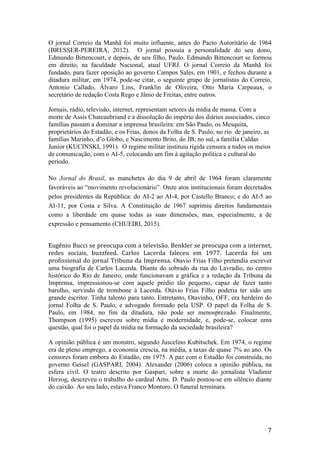 7	
O jornal Correio da Manhã foi muito influente, antes do Pacto Autoritário de 1964
(BRESSER-PEREIRA, 2012). O jornal possuía a personalidade do seu dono,
Edmundo Bittencourt, e depois, de seu filho, Paulo. Edmundo Bittencourt se formou
em direito, na faculdade Nacional, atual UFRJ. O jornal Correio da Manhã foi
fundado, para fazer oposição ao governo Campos Sales, em 1901, e fechou durante a
ditadura militar, em 1974, pode-se citar, o seguinte grupo de jornalistas do Correio,
Antonio Callado, Álvaro Lins, Franklin de Oliveira, Otto Maria Carpeaux, o
secretário de redação Costa Rego e Jânio de Freitas, entre outros.
Jornais, rádio, televisão, internet, representam setores da mídia de massa. Com a
morte de Assis Chateaubriand e a dissolução do império dos diários associados, cinco
famílias passam a dominar a imprensa brasileira: em São Paulo, os Mesquita,
proprietários do Estadão, e os Frias, donos da Folha de S. Paulo; no rio de janeiro, as
famílias Marinho, d’o Globo, e Nascimento Brito, do JB; no sul, a família Caldas
Junior (KUCINSKI, 1991). O regime militar instituiu rígida censura a todos os meios
de comunicação, com o AI-5, colocando um fim à agitação política e cultural do
período.
	
No Jornal do Brasil, as manchetes do dia 9 de abril de 1964 foram claramente
favoráveis ao “movimento revolucionário”. Onze atos institucionais foram decretados
pelos presidentes da República: do AI-2 ao AI-4, por Castello Branco; e do AI-5 ao
AI-11, por Costa e Silva. A Constituição de 1967 suprimiu direitos fundamentais
como a liberdade em quase todas as suas dimensões, mas, especialmente, a de
expressão e pensamento (CHUEIRI, 2015).
	
Eugênio	Bucci	se	preocupa	com	a	televisão.	Benkler	se	preocupa	com	a	internet,	
redes	 sociais,	 buzzfeed.	 Carlos	 Lacerda	 faleceu	 em	 1977.	 Lacerda	 foi	 um	
profissional	do	jornal	Tribuna	da	Imprensa.	Otavio Frias Filho pretendia escrever
uma biografia de Carlos Lacerda. Diante do sobrado da rua do Lavradio, no centro
histórico do Rio de Janeiro, onde funcionavam a gráfica e a redação da Tribuna da
Imprensa, impressionou-se com aquele prédio tão pequeno, capaz de fazer tanto
barulho, servindo de trombone à Lacerda. Otávio Frias Filho poderia ter sido um
grande escritor. Tinha talento para tanto. Entretanto, Otavinho, OFF, era herdeiro do
jornal Folha de S. Paulo, e advogado formado pela USP. O papel da Folha de S.
Paulo, em 1984, no fim da ditadura, não pode ser menosprezado. Finalmente,
Thompson (1995) escreveu sobre mídia e modernidade, e, pode-se, colocar uma
questão, qual foi o papel da mídia na formação da sociedade brasileira?
A opinião pública é um monstro, segundo Juscelino Kubitschek. Em 1974, o regime
era de pleno emprego, a economia crescia, na média, a taxas de quase 7% ao ano. Os
censores foram embora do Estadão, em 1975. A paz com o Estadão foi construída, no
governo Geisel (GASPARI, 2004). Alexander (2006) coloca a opinião pública, na
esfera civil. O teatro descrito por Gaspari, sobre a morte do jornalista Vladimir
Herzog, descreveu o trabalho do cardeal Arns. D. Paulo postou-se em silêncio diante
do caixão. Ao seu lado, estava Franco Montoro. O funeral terminara.
 