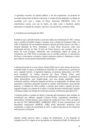 8	
A ignorância racional, da opinião pública, é um dos argumentos, na proposta de
inovação institucional, de Bruce Ackerman. A criação de dias dedicados, ao debate da
sociedade civil, seria a utopia, de Bruce Ackerman (MENDES, 2012). Os
experimentos sociais, com uso de dados, em redes como o facebook, podem
determinar o resultado de votações, como foi o caso do Brexit, no Reino Unido.
	
6.	A	história	da	constituição	de	1967	
	
Entende-se que o período histórico, para uma análise da constituição de 1967, começa
com o suicídio de Getúlio Vargas, e termina, com a eleição de Fernando Collor, em
1989. O Getulismo foi um fenômeno histórico, descrito por Boris Fausto, Lira Neto, e
Juremir Machado da Silva. Entretanto, o autor Elster descreveu como uma
constituição deveria ser feita. O texto do Elster descreve, por exemplo, como os
países do Leste Europeu, elaboraram suas constituições, depois da queda, do
comunismo, em 1989. Elster se preocupa com as escolhas coletivas, os mecanismos
de freios e contra-pesos, os desejos, crenças, interesses, paixões e, finalmente, a razão,
para elaborar um documento denominado constituição.
A democracia pode ter os seus críticos, Robert Dahl, mas é o pior sistema de governo,
excluindo todos os outros, na definição de Churchill, ou, a democracia é o governo do
povo, segundo Lincoln. A ingerência ilegítima, no processo democrático, em 1965,
seria irrefutável. As tensões descritas por Oscar Vilhena Vieira, entre
constitucionalismo e democracia, devem ser enfrentadas, nesta seção. A aplicação de
idéias democráticas, para Estados-nação, com uma grande população, requer
instituições políticas, diferentes daquelas da Grécia, na antiguidade. Os dilemas entre
autonomia e soberania, persuasão racional ou coerção, estão presentes, neste período
histórico. A ditadura de 1964 escolheu a coerção, para mudar a opinião do outro.
Segundo Gaspari, seu método foi a tortura. O estudo da teoria constitucional, segundo
Ackerman, mudou sua atenção de Locke para Lincoln, de Rousseau para Roosevelt.
A história política e jurídica do Brasil é marcada pela alternância entre modelos de
constituição que refletem, segundo Cristiano Paixão, experiências autoritárias e
democráticas. Castello Branco, antes mesmo da escolha de Costa e Silva, já cuidava
da carta de 1967 (BONAVIDES, ANDRADE, 2005). O texto constitucional é um
documento institucional (NORTH, 1990). Paulo Bonavides denomina farsa
constituinte, a origem da constituição de 1967. A palavra democracia foi evitada em
todo processo constituinte.
Hannah Arendt escreveu sobre a origem do totalitarismo. A sua biografia de
refugiada, nos EUA, depois de ser perseguida, na Alemanha de Hitler, foi descrita por
 
