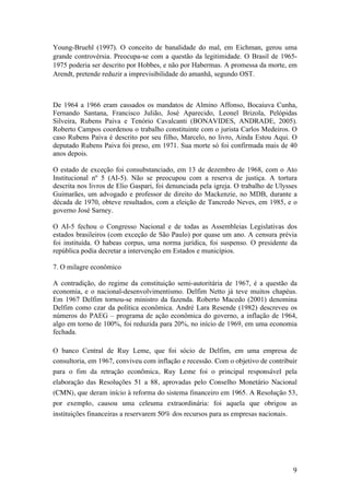 9	
Young-Bruehl (1997). O conceito de banalidade do mal, em Eichman, gerou uma
grande controvérsia. Preocupa-se com a questão da legitimidade. O Brasil de 1965-
1975 poderia ser descrito por Hobbes, e não por Habermas. A promessa da morte, em
Arendt, pretende reduzir a imprevisibilidade do amanhã, segundo OST.
De 1964 a 1966 eram cassados os mandatos de Almino Affonso, Bocaiuva Cunha,
Fernando Santana, Francisco Julião, José Aparecido, Leonel Brizola, Pelópidas
Silveira, Rubens Paiva e Tenório Cavalcanti (BONAVIDES, ANDRADE, 2005).
Roberto Campos coordenou o trabalho constituinte com o jurista Carlos Medeiros. O
caso Rubens Paiva é descrito por seu filho, Marcelo, no livro, Ainda Estou Aqui. O
deputado Rubens Paiva foi preso, em 1971. Sua morte só foi confirmada mais de 40
anos depois.
O estado de exceção foi consubstanciado, em 13 de dezembro de 1968, com o Ato
Institucional nº 5 (AI-5). Não se preocupou com a reserva de justiça. A tortura
descrita nos livros de Elio Gaspari, foi denunciada pela igreja. O trabalho de Ulysses
Guimarães, um advogado e professor de direito do Mackenzie, no MDB, durante a
década de 1970, obteve resultados, com a eleição de Tancredo Neves, em 1985, e o
governo José Sarney.
O AI-5 fechou o Congresso Nacional e de todas as Assembleias Legislativas dos
estados brasileiros (com exceção de São Paulo) por quase um ano. A censura prévia
foi instituída. O habeas corpus, uma norma jurídica, foi suspenso. O presidente da
república podia decretar a intervenção em Estados e municípios.
7. O milagre econômico
A contradição, do regime da constituição semi-autoritária de 1967, é a questão da
economia, e o nacional-desenvolvimentismo. Delfim Netto já teve muitos chapéus.
Em 1967 Delfim tornou-se ministro da fazenda. Roberto Macedo (2001) denomina
Delfim como czar da política econômica. André Lara Resende (1982) descreveu os
números do PAEG – programa de ação econômica do governo, a inflação de 1964,
algo em torno de 100%, foi reduzida para 20%, no início de 1969, em uma economia
fechada.
O banco Central de Ruy Leme, que foi sócio de Delfim, em uma empresa de
consultoria, em 1967, conviveu com inflação e recessão. Com o objetivo de contribuir
para o fim da retração econômica, Ruy Leme foi o principal responsável pela
elaboração das Resoluções 51 a 88, aprovadas pelo Conselho Monetário Nacional
(CMN), que deram início à reforma do sistema financeiro em 1965. A Resolução 53,
por exemplo, causou uma celeuma extraordinária: foi aquela que obrigou as
instituições financeiras a reservarem 50% dos recursos para as empresas nacionais.
 