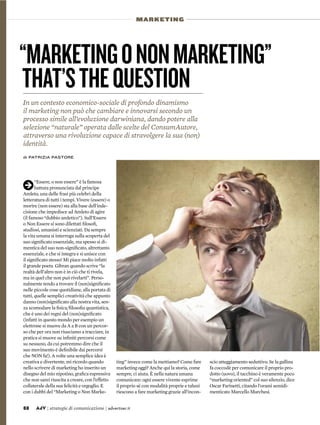 88 AdV | strategie di comunicazione | advertiser.it
MARKETING
“MARKETINGONONMARKETING”
THAT’STHEQUESTION
In un contesto economico-sociale di profondo dinamismo
il marketing non può che cambiare e innovarsi secondo un
processo simile all’evoluzione darwiniana, dando potere alla
selezione “naturale” operata dalle scelte del ConsumAutore,
attraverso una rivoluzione capace di stravolgere la sua (non)
identità.
di PATRIZIA PASTORE
ting” invece come la mettiamo? Come fare
marketing oggi? Anche qui la storia, come
sempre, ci aiuta. È nella natura umana
comunicare: ogni essere vivente esprime
il proprio sé con modalità proprie e taluni
riescono a fare marketing grazie all’incon-
scio atteggiamento seduttivo. Se la gallina
fa coccodè per comunicare il proprio pro-
dotto (uovo), il tacchino è veramente poco
“marketing oriented” col suo silenzio, dice
Oscar Farinetti, citando l'orami semidi-
menticato Marcello Marchesi.
k“Essere, o non essere” è la famosa
battuta pronunciata dal principe
Amleto, una delle frasi più celebri della
letteratura di tutti i tempi. Vivere (essere) o
morire (non essere) sta alla base dell'inde-
cisione che impedisce ad Amleto di agire
(il famoso “dubbio amletico”). Sull’Essere
o Non Essere si sono dilettati ﬁlosoﬁ,
studiosi, umanisti e scienziati. Da sempre
la vita umana si interroga sulla scoperta del
suo signiﬁcato essenziale, ma spesso si di-
mentica del suo non-signiﬁcato, altrettanto
essenziale, e che si integra e si unisce con
il signiﬁcato stesso! Mi piace molto infatti
il grande poeta Gibran quando scrive “la
realtà dell'altro non è in ciò che ti rivela,
ma in quel che non può rivelarti”. Perso-
nalmente tendo a trovare il (non)signiﬁcato
nelle piccole cose quotidiane, alla portata di
tutti, quelle semplici creatività che appunto
danno (non)signiﬁcato alla nostra vita, sen-
za scomodare la ﬁsica/ﬁlosoﬁa quantistica,
che è uno dei regni del (non)signiﬁcato
(infatti in questo mondo per esempio un
elettrone si muove da A a B con un percor-
so che per ora non riusciamo a tracciare, in
pratica si muove su inﬁniti percorsi come
su nessuno, da cui potremmo dire che il
suo movimento è deﬁnibile dai percorsi
che NON fa!). A volte una semplice idea è
creativa e divertente, mi ricordo quando
nello scrivere di marketing ho inserito un
disegno del mio nipotino, graﬁca espressiva
che non sarei riuscita a creare, con l’effetto
collaterale della sua felicità e orgoglio. E
con i dubbi del “Marketing o Non Marke-
 