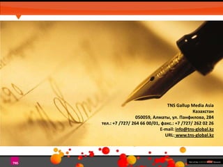 TNS Gallup Media Asia
Казахстан
050059, Алматы, ул. Панфилова, 284
тел.: +7 /727/ 264 66 00/01, факс.: +7 /727/ 262 02 26
E-mail: info@tns-global.kz
URL: www.tns-global.kz

 