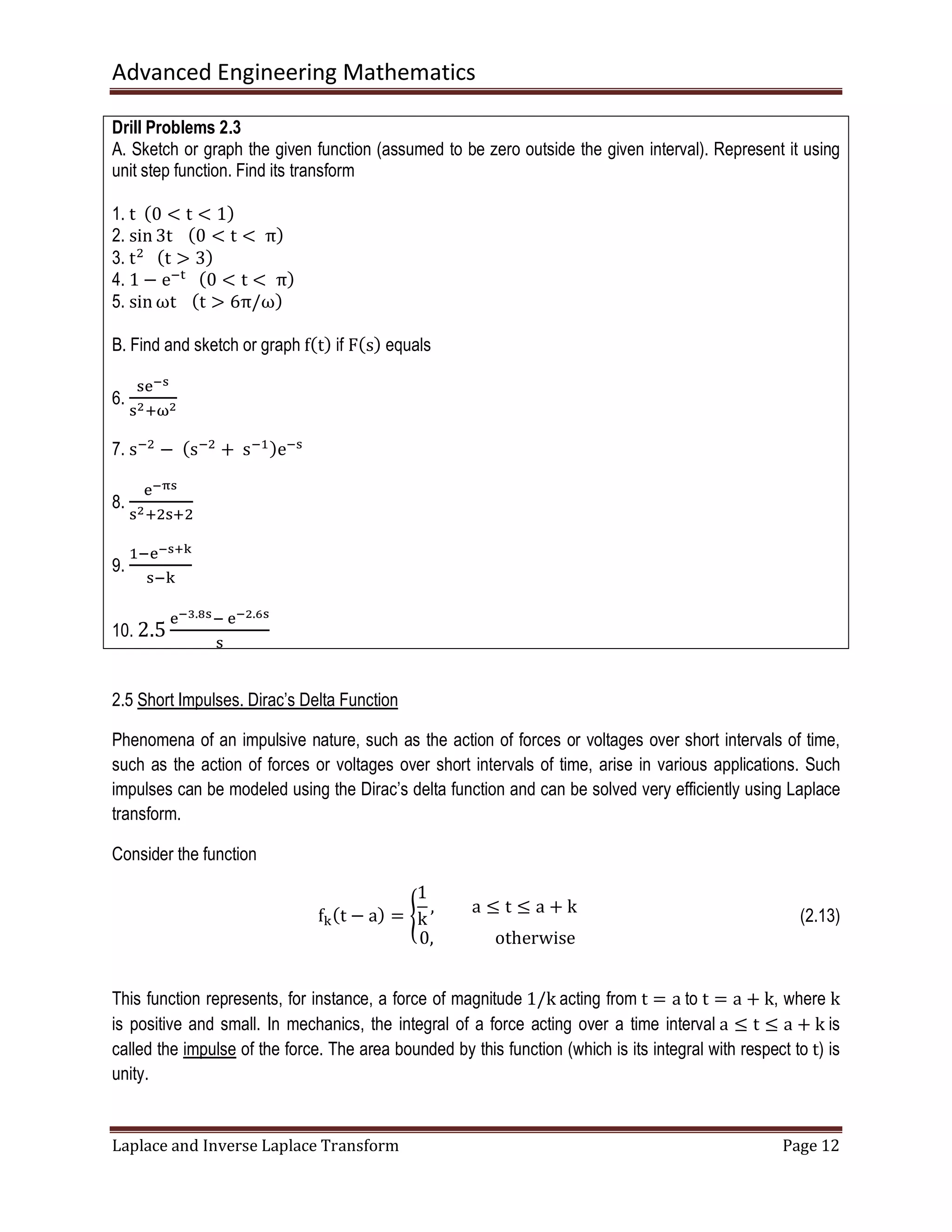 Advanced Engineering Mathematics
Laplace and Inverse Laplace Transform Page 12
Drill Problems 2.3
A. Sketch or graph the given function (assumed to be zero outside the given interval). Represent it using
unit step function. Find its transform
1. t		ሺ0 < t < 1ሻ
2. sin 3t			ሺ0 < t < 	πሻ
3. tଶ
			ሺt ൐ 3ሻ
4. 1 − eି୲
			ሺ0 < t < 	πሻ
5. sin ωt			ሺt ൐ 6π/ωሻ
B. Find and sketch or graph fሺtሻ if Fሺsሻ equals
6.
ୱୣష౩
ୱమାனమ
7. sିଶ
−	ሺsିଶ
+	sିଵሻeିୱ
8.
ୣషಘ౩
ୱమାଶୱାଶ
9.
ଵିୣష౩శౡ
ୱି୩
10. 2.5
ୣషయ.ఴ౩ି	ୣషమ.ల౩
ୱ
2.5 Short Impulses. Dirac’s Delta Function
Phenomena of an impulsive nature, such as the action of forces or voltages over short intervals of time,
such as the action of forces or voltages over short intervals of time, arise in various applications. Such
impulses can be modeled using the Dirac’s delta function and can be solved very efficiently using Laplace
transform.
Consider the function
f୩ሺt − aሻ = ൝
1
k
, a ൑ t ൑ a + k
0,															otherwise
(2.13)
This function represents, for instance, a force of magnitude 1/k acting from t = a to t = a + k, where k
is positive and small. In mechanics, the integral of a force acting over a time interval a ൑ t ൑ a + k is
called the impulse of the force. The area bounded by this function (which is its integral with respect to t) is
unity.
 