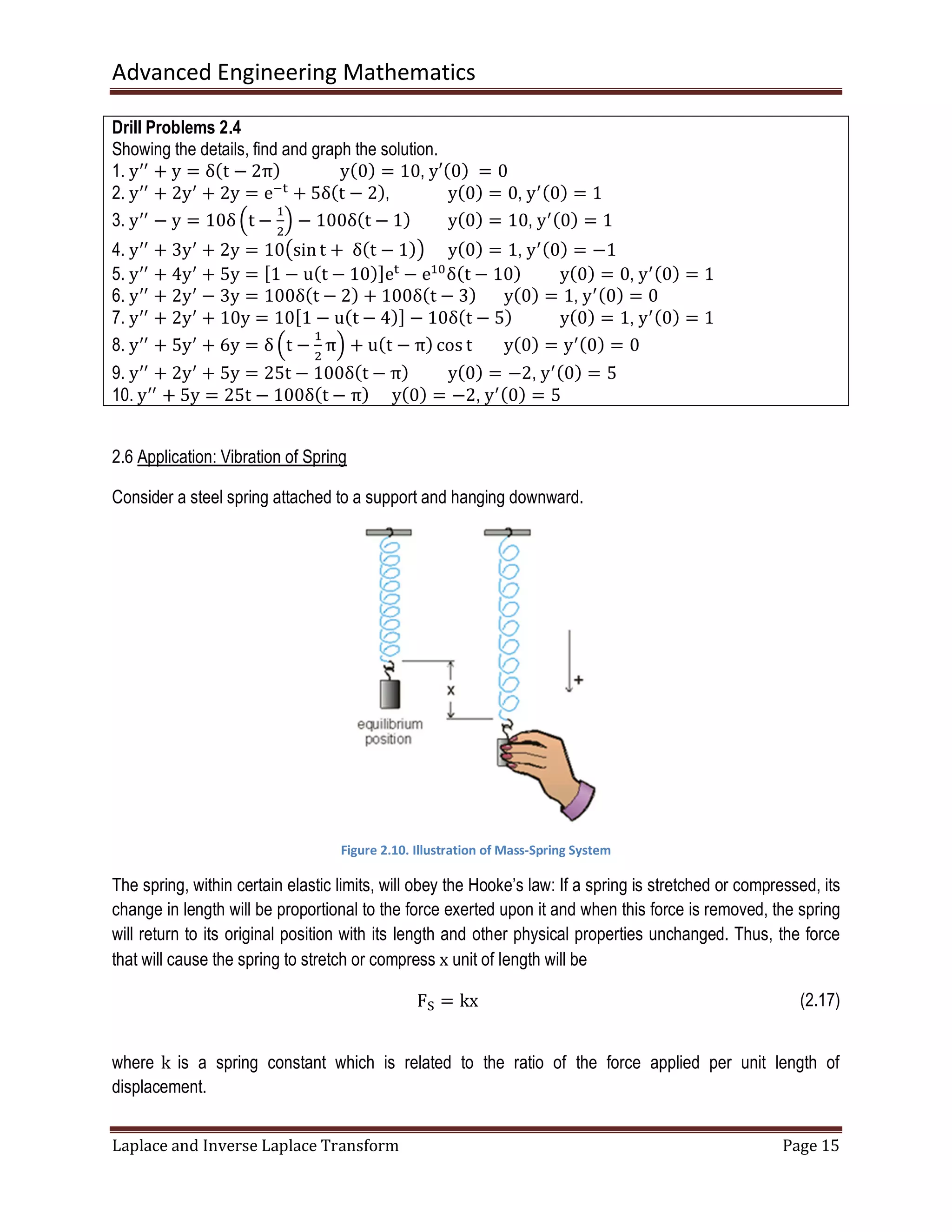 Advanced Engineering Mathematics
Laplace and Inverse Laplace Transform Page 15
Drill Problems 2.4
Showing the details, find and graph the solution.
1. yᇱᇱ
+ y = δሺt − 2πሻ yሺ0ሻ = 10, y′ሺ0ሻ	= 0
2. yᇱᇱ
+ 2yᇱ
+ 2y = eି୲
+ 5δሺt − 2ሻ, yሺ0ሻ = 0, yᇱሺ0ሻ = 1
3. yᇱᇱ
− y = 10δ ቀt −
ଵ
ଶ
ቁ − 100δሺt − 1ሻ yሺ0ሻ = 10, yᇱሺ0ሻ = 1
4. yᇱᇱ
+ 3yᇱ
+ 2y = 10൫sin t + 	δሺt − 1ሻ൯ yሺ0ሻ = 1, yᇱሺ0ሻ = −1
5. yᇱᇱ
+ 4yᇱ
+ 5y = ሾ1 − uሺt − 10ሻሿe୲
− eଵ଴
δሺt − 10ሻ yሺ0ሻ = 0, yᇱሺ0ሻ = 1
6. yᇱᇱ
+ 2yᇱ
− 3y = 100δሺt − 2ሻ + 100δሺt − 3ሻ yሺ0ሻ = 1, yᇱሺ0ሻ = 0
7. yᇱᇱ
+ 2yᇱ
+ 10y = 10ሾ1 − uሺt − 4ሻሿ − 10δሺt − 5ሻ yሺ0ሻ = 1, yᇱሺ0ሻ = 1
8. yᇱᇱ
+ 5yᇱ
+ 6y = δ ቀt −
ଵ
ଶ
πቁ + uሺt − πሻ cos t yሺ0ሻ = yᇱሺ0ሻ = 0
9. yᇱᇱ
+ 2yᇱ
+ 5y = 25t − 100δሺt − πሻ yሺ0ሻ = −2, yᇱሺ0ሻ = 5
10. yᇱᇱ
+ 5y = 25t − 100δሺt − πሻ yሺ0ሻ = −2, yᇱሺ0ሻ = 5
2.6 Application: Vibration of Spring
Consider a steel spring attached to a support and hanging downward.
Figure 2.10. Illustration of Mass-Spring System
The spring, within certain elastic limits, will obey the Hooke’s law: If a spring is stretched or compressed, its
change in length will be proportional to the force exerted upon it and when this force is removed, the spring
will return to its original position with its length and other physical properties unchanged. Thus, the force
that will cause the spring to stretch or compress x unit of length will be
Fୗ = kx (2.17)
where k is a spring constant which is related to the ratio of the force applied per unit length of
displacement.
 