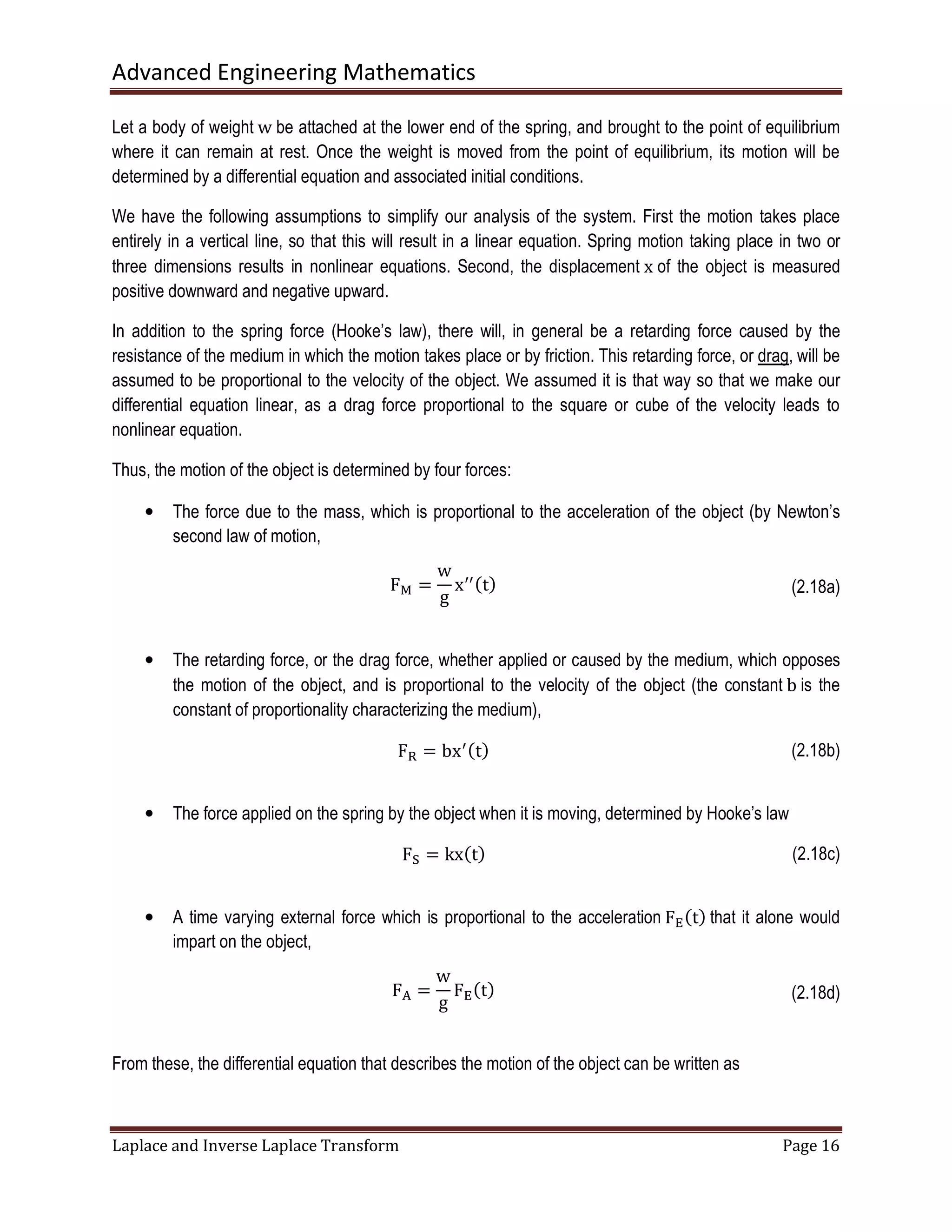 Advanced Engineering Mathematics
Laplace and Inverse Laplace Transform Page 16
Let a body of weight w be attached at the lower end of the spring, and brought to the point of equilibrium
where it can remain at rest. Once the weight is moved from the point of equilibrium, its motion will be
determined by a differential equation and associated initial conditions.
We have the following assumptions to simplify our analysis of the system. First the motion takes place
entirely in a vertical line, so that this will result in a linear equation. Spring motion taking place in two or
three dimensions results in nonlinear equations. Second, the displacement x of the object is measured
positive downward and negative upward.
In addition to the spring force (Hooke’s law), there will, in general be a retarding force caused by the
resistance of the medium in which the motion takes place or by friction. This retarding force, or drag, will be
assumed to be proportional to the velocity of the object. We assumed it is that way so that we make our
differential equation linear, as a drag force proportional to the square or cube of the velocity leads to
nonlinear equation.
Thus, the motion of the object is determined by four forces:
• The force due to the mass, which is proportional to the acceleration of the object (by Newton’s
second law of motion,
F୑ =
w
g
xᇱᇱሺtሻ (2.18a)
• The retarding force, or the drag force, whether applied or caused by the medium, which opposes
the motion of the object, and is proportional to the velocity of the object (the constant b is the
constant of proportionality characterizing the medium),
Fୖ = bxᇱሺtሻ (2.18b)
• The force applied on the spring by the object when it is moving, determined by Hooke’s law
Fୗ = kxሺtሻ (2.18c)
• A time varying external force which is proportional to the acceleration F୉ሺtሻ that it alone would
impart on the object,
F୅ =
w
g
F୉ሺtሻ (2.18d)
From these, the differential equation that describes the motion of the object can be written as
 