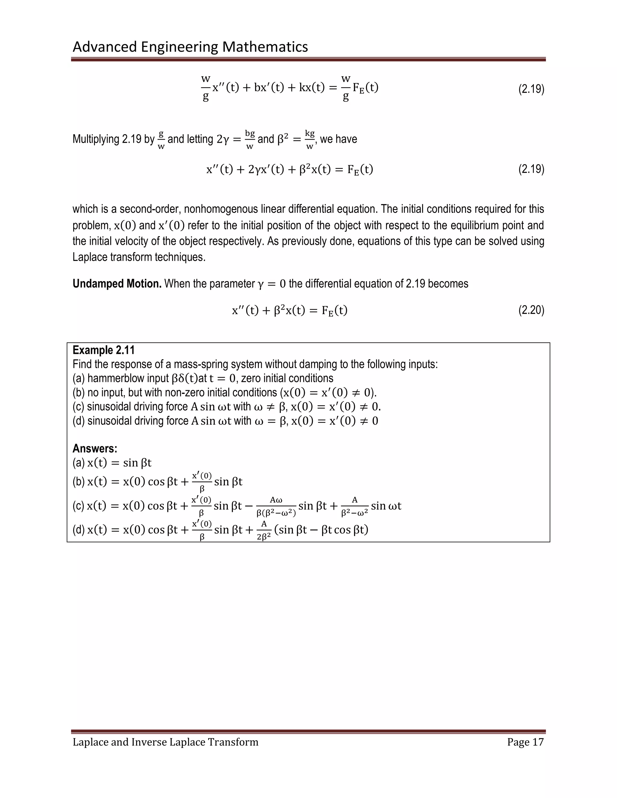 Advanced Engineering Mathematics
Laplace and Inverse Laplace Transform Page 17
w
g
xᇱᇱሺtሻ + bxᇱሺtሻ + kxሺtሻ =
w
g
F୉ሺtሻ (2.19)
Multiplying 2.19 by
୥
୵
and letting 2γ =
ୠ୥
୵
and βଶ
=
୩୥
୵
, we have
xᇱᇱሺtሻ + 2γxᇱሺtሻ + βଶ
xሺtሻ = F୉ሺtሻ (2.19)
which is a second-order, nonhomogenous linear differential equation. The initial conditions required for this
problem, xሺ0ሻ and xᇱሺ0ሻ refer to the initial position of the object with respect to the equilibrium point and
the initial velocity of the object respectively. As previously done, equations of this type can be solved using
Laplace transform techniques.
Undamped Motion. When the parameter γ = 0 the differential equation of 2.19 becomes
xᇱᇱሺtሻ + βଶ
xሺtሻ = F୉ሺtሻ (2.20)
Example 2.11
Find the response of a mass-spring system without damping to the following inputs:
(a) hammerblow input βδሺtሻat t = 0, zero initial conditions
(b) no input, but with non-zero initial conditions (xሺ0ሻ = xᇱሺ0ሻ ≠ 0).
(c) sinusoidal driving force A sin ωt with ω ≠ β, xሺ0ሻ = xᇱሺ0ሻ ≠ 0.
(d) sinusoidal driving force A sin ωt with ω = β, xሺ0ሻ = xᇱሺ0ሻ ≠ 0
Answers:
(a) xሺtሻ = sin βt
(b) xሺtሻ = xሺ0ሻ cos βt +
୶ᇲሺ଴ሻ
ஒ
sin βt
(c) xሺtሻ = xሺ0ሻ cos βt +
୶ᇲሺ଴ሻ
ஒ
sin βt −
୅ன
ஒሺஒమିனమሻ
sin βt +
୅
ஒమିனమ sin ωt
(d) xሺtሻ = xሺ0ሻ cosβt +
୶ᇲሺ଴ሻ
ஒ
sin βt +
୅
ଶஒమ
ሺsin βt − βt cos βtሻ
 