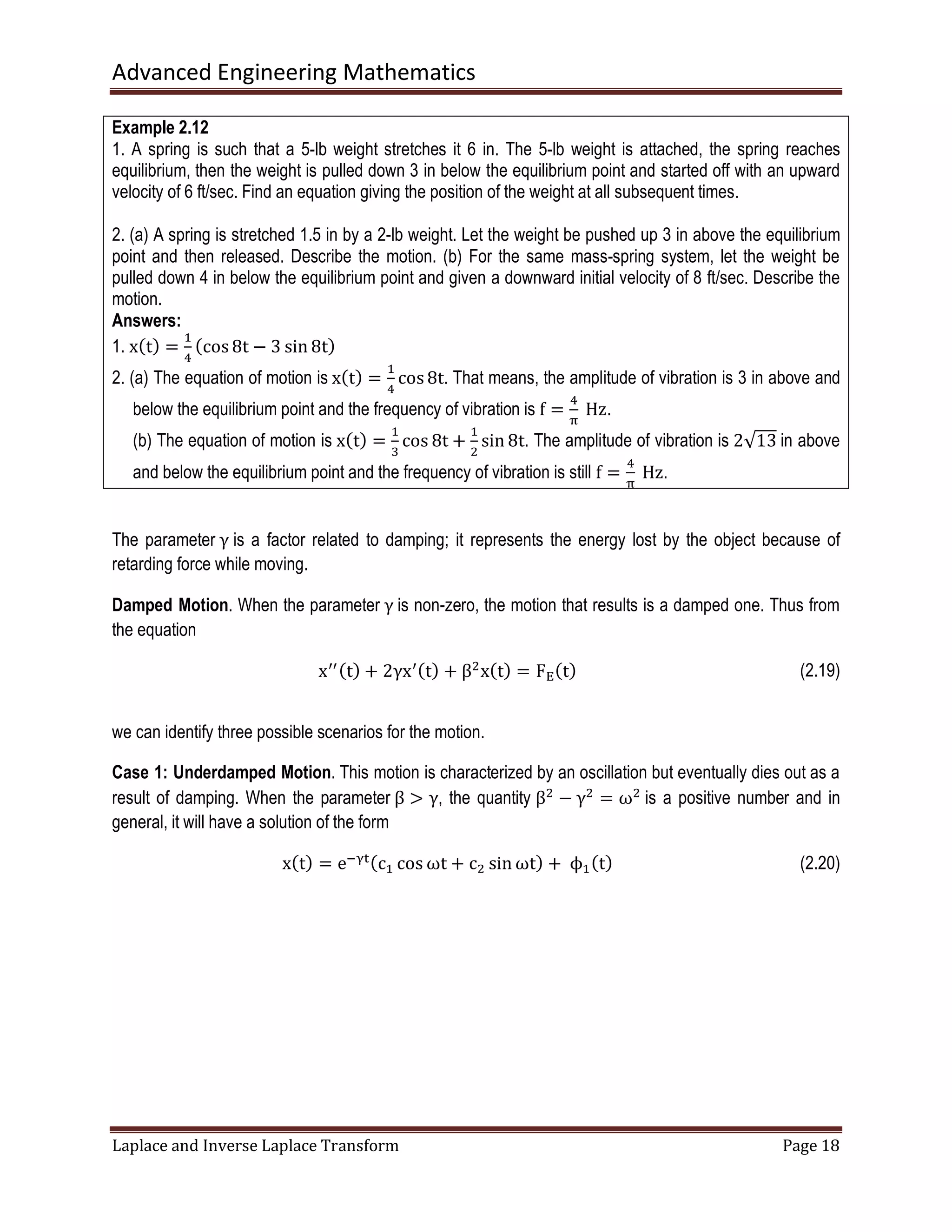 Advanced Engineering Mathematics
Laplace and Inverse Laplace Transform Page 18
Example 2.12
1. A spring is such that a 5-lb weight stretches it 6 in. The 5-lb weight is attached, the spring reaches
equilibrium, then the weight is pulled down 3 in below the equilibrium point and started off with an upward
velocity of 6 ft/sec. Find an equation giving the position of the weight at all subsequent times.
2. (a) A spring is stretched 1.5 in by a 2-lb weight. Let the weight be pushed up 3 in above the equilibrium
point and then released. Describe the motion. (b) For the same mass-spring system, let the weight be
pulled down 4 in below the equilibrium point and given a downward initial velocity of 8 ft/sec. Describe the
motion.
Answers:
1. xሺtሻ =
ଵ
ସ
ሺcos 8t − 3 sin 8tሻ
2. (a) The equation of motion is xሺtሻ =
ଵ
ସ
cos 8t. That means, the amplitude of vibration is 3 in above and
below the equilibrium point and the frequency of vibration is f =
ସ
஠
	Hz.
(b) The equation of motion is xሺtሻ =
ଵ
ଷ
cos 8t +
ଵ
ଶ
sin 8t. The amplitude of vibration is 2√13 in above
and below the equilibrium point and the frequency of vibration is still f =
ସ
஠
	Hz.
The parameter γ is a factor related to damping; it represents the energy lost by the object because of
retarding force while moving.
Damped Motion. When the parameter γ is non-zero, the motion that results is a damped one. Thus from
the equation
xᇱᇱሺtሻ + 2γxᇱሺtሻ + βଶ
xሺtሻ = F୉ሺtሻ (2.19)
we can identify three possible scenarios for the motion.
Case 1: Underdamped Motion. This motion is characterized by an oscillation but eventually dies out as a
result of damping. When the parameter β ൐ γ, the quantity βଶ
− γଶ
= ωଶ
is a positive number and in
general, it will have a solution of the form
xሺtሻ = eିஓ୲ሺcଵ cos ωt + cଶ sin ωtሻ +	ϕଵሺtሻ (2.20)
 